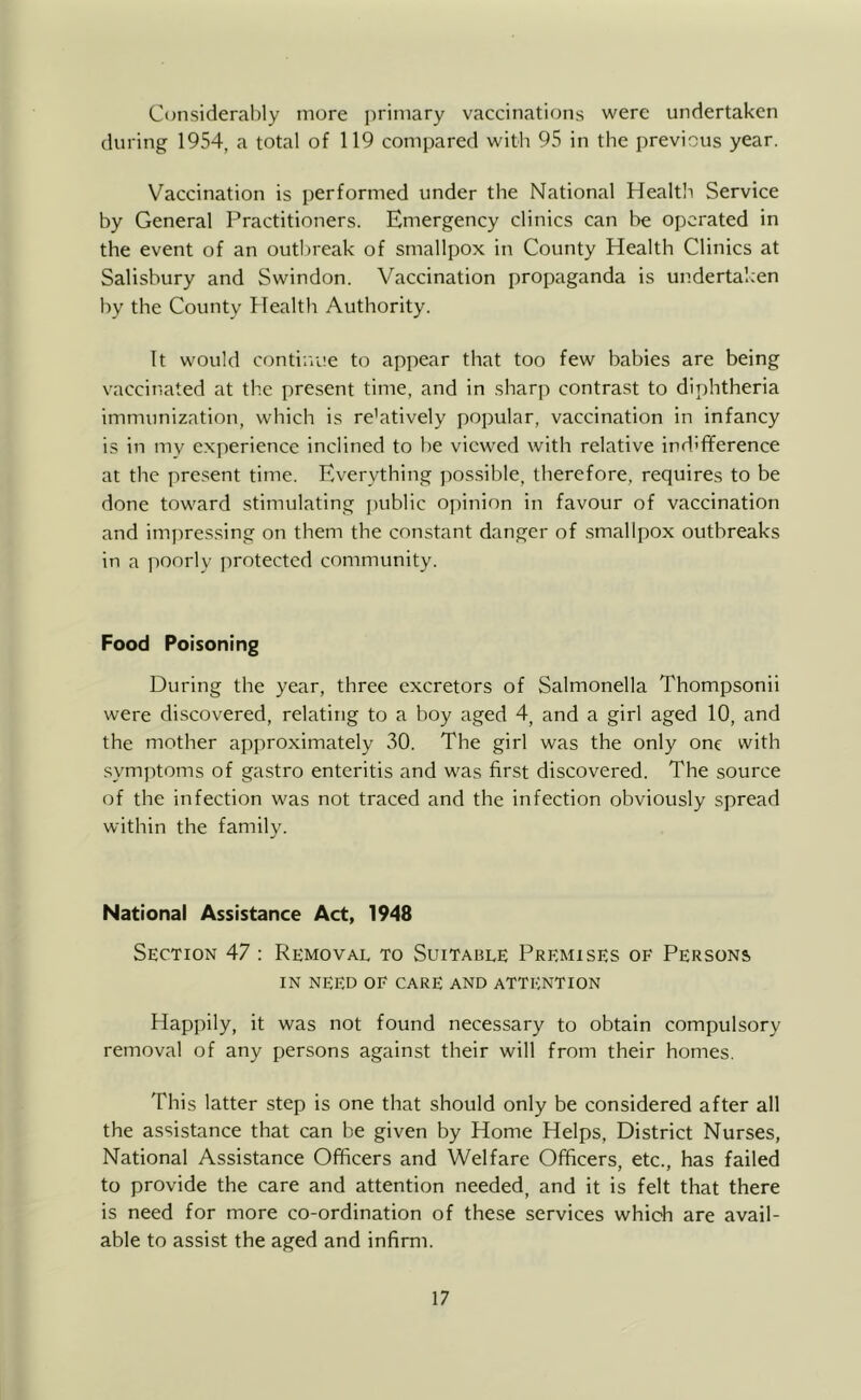 Considerably more primary vaccinations were undertaken during 1954, a total of 119 compared with 95 in the previous year. Vaccination is performed under the National Healtli Service by General Practitioners. Emergency clinics can be operated in the event of an outbreak of smallpox in County Health Clinics at Salisbury and Swindon. Vaccination propaganda is undertaken by the County Health Authority. It would continue to appear that too few babies are being vaccinated at the present time, and in sharp contrast to diphtheria immunization, which is re'atively popular, vaccination in infancy is in my experience inclined to be viewed with relative indifference at the present time. Everything possible, therefore, requires to be done toward stimulating jiublic opinion in favour of vaccination and impressing on them the constant danger of smallpox outbreaks in a poorly protected community. Food Poisoning During the year, three excretors of Salmonella Thompsonii were discovered, relating to a boy aged 4, and a girl aged 10, and the mother approximately 30. The girl was the only one with symptoms of gastro enteritis and was first discovered. The source of the infection was not traced and the infection obviously spread within the family. National Assistance Act, 1948 Section 47 : Removal to Suitable Premises of Persons IN need of care and attention Happily, it was not found necessary to obtain compulsory removal of any persons against their will from their homes. This latter step is one that should only be considered after all the assistance that can be given by Home Helps, District Nurses, National Assistance Officers and Welfare Officers, etc., has failed to provide the care and attention needed, and it is felt that there is need for more co-ordination of these services which are avail- able to assist the aged and infirm.