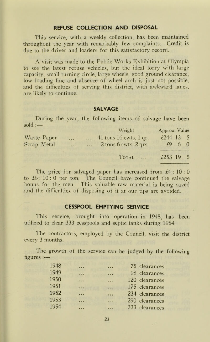 REFUSE COLLECTION AND DISPOSAL This service, with a weekly collection, has been maintained throughout the year with remarkably few complaints. Credit is due to the driver and loaders for this satisfactory record. A visit was made to the Public Works Exhibition at 01ym])ia to see the latest refuse vehicles, but the ideal lorry with large capacity, small turning circle, large wheels, good ground clearance, low loading line and absence of wheel arch is just not possible, and the difficulties of serving this district, with awkward lanes, are likely to continue. SALVAGE During the year, the following items of salvage have been sold ;— Weight -Approx. Value Waste Paper ... ... 41 tons 16 cwts. 1 qr. £244 13 5 Scrap Metal ... ... 2 tons 6 cwts. 2 qrs. £9 6 0 Total ... £253 19 5 The price for salvaged paper has increased from £4 : 10 : 0 to £6 : 10 : 0 per ton. The Council have continued the salvage bonus for the men. This valuable raw material is being saved and the difficulties of disposing of it at our tips are avoided. CESSPOOL EMPTYING SERVICE This service, brought into operation in 1948, has been utilized to clear 333 cesspools and septic tanks during 1954. The contractors, employed by the Council, visit the district every 3 months. The growth of the service can be figures :— judged by the following 1948 1949 1950 1951 1952 1953 1954 75 clearances 98 clearances 120 clearances 175 clearances 234 clearances 290 clearances 333 clearances