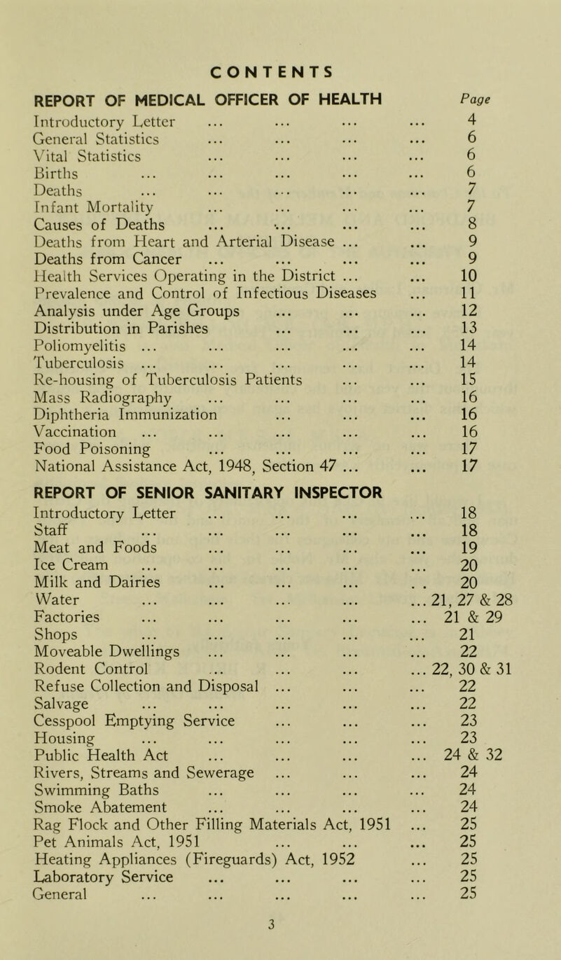 CONTENTS REPORT OF MEDICAL OFFICER OF HEALTH Page Introductory Letter ... ... ... ... 4 General Statistics ... ... ••• ••• 6 Vital Statistics ... .•• ••• ••• 6 Births ... ... ... ••• ••• 6 Deaths ... ••• ••• ••• 7 Infant Mortality ... ... ... ... 7 Causes of Deaths ... •... ... ... 8 Deaths from Heart and Arterial Disease ... ... 9 Deaths from Cancer ... ... ... ... 9 Health Services Operating in the District ... ... 10 Prevalence and Control of Infectious Diseases ... 11 Analysis under Age Groups ... ... ... 12 Distribution in Parishes ... ... ... 13 Poliomyelitis ... ... ... ... ... 14 Tuberculosis ... ... ... ... ... 14 Re-housing of Tuberculosis Patients ... ... 15 Mass Radiography ... ... ... ... 16 Diphtheria Immunization ... ... ... 16 Vaccination ... ... ... ... ... 16 Food Poisoning ... ... ... ... 17 National Assistance Act, 1948, Section 47 ... ... 17 REPORT OF SENIOR SANITARY INSPECTOR Introductory Letter ... ... ... ... 18 Staff 18 Meat and Foods ... ... ... ... 19 Ice Cream ... ... ... ... ... 20 Milk and Dairies ... ... ... . . 20 Water ... ... ...21,27&28 Factories ... ... ... ... ... 21 & 29 Shops ... ... ... ... ... 21 Moveable Dwellings ... ... ... ... 22 Rodent Control ... ... ... ...22, 30 & 31 Refuse Collection and Disposal ... ... ... 22 Salvage ... ... ... ... ... 22 Cesspool Emptying Service ... ... ... 23 Housing ... ... ... ... ... 23 Public Health Act ... ... ... ... 24 & 32 Rivers, Streams and Sewerage ... ... ... 24 Swimming Baths ... ... ... ... 24 Smoke Abatement ... ... ... ... 24 Rag Flock and Other Filling Materials Act, 1951 ... 25 Pet Animals Act, 1951 ... ... ... 25 Heating Appliances (Fireguards) Act, 1952 ... 25 Laboratory Service ... ... ... ... 25 General ... ... ... ... ... 25