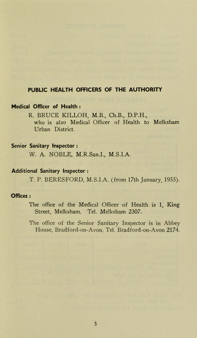 PUBLIC HEALTH OFFICERS OF THE AUTHORITY Medical Officer of Health : R. BRUCE KILLOH, M.B., Ch.B., D.P.H., who is also Medical Officer of Health to Melksham Urban District. Senior Sanitary Inspector : W. A. NOBLE, M.R.San.I, M.S.I.A. Additional Sanitary Inspector : T. P. BERESFORD, M.S.I.A. (from 17th January, 1955). Offices : The office of the Medical Officer of Health is 1, King Street, Melksham. Tel. Melksham 2307. The office of the Senior Sanitary Inspector is in Abbey House, Bradford-on-Avon. Tel. Bradford-on-Avon 2174.