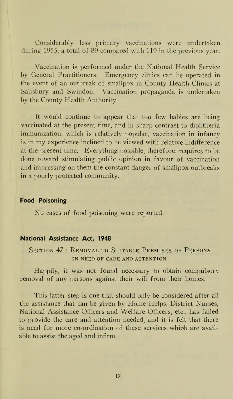 Considerably less primary vaccinations were undertaken during 1955, a total of 89 compared with 119 in the ])revious year. Vaccination is performed under the National Health Service by General Practitioners. Emergency clinics can be operated in the event of an outbreak of smallpox in County Health Clinics at Salisbury and Swindon. Vaccination propaganda is undertaken by the County Health Authority. It would continue to appear that too few babies are being vaccinated at the present time, and in sharp contrast to diphtheria immunization, which is relatively popular, vaccination in infancy is in my experience inclined to be viewed with relative indifference at the present time. Everything possible, therefore, requires to be done toward stimulating public opinion in favour of vaccination and impressing on them the constant danger of smallpox outbreaks in a poorly protected community. Food Poisoning No cases of food poisoning were reported. National Assistance Act, 1948 Section 47 : Removal to Suitable Premises of Persons IN need of care and attention Happily, it was not found necessary to obtain compulsory removal of any persons against their will from their homes. This latter step is one that should only be considered after all the assistance that can be given by Home Helps, District Nurses, National Assistance Officers and Welfare Officers, etc., has failed to provide the care and attention needed, and it is felt that there is need for more co-ordination of these services which are avail- able to assist the aged and infirm.