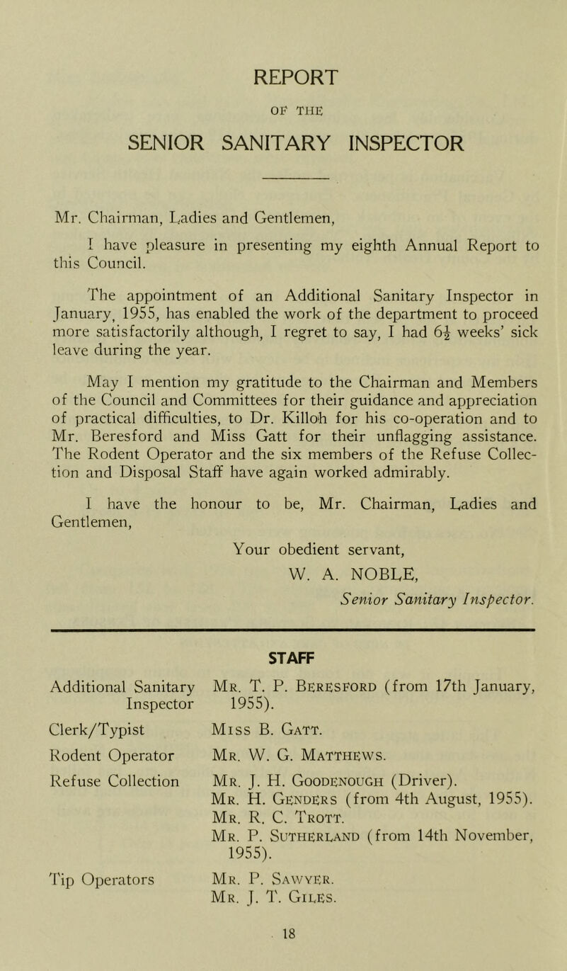 REPORT OP THE SENIOR SANITARY INSPECTOR Mr. Chairman, Ladies and Gentlemen, I have pleasure in presenting my eighth Annual Report to this Council. The appointment of an Additional Sanitary Inspector in January^ 1955, has enabled the work of the department to proceed more satisfactorily although, I regret to say, I had 6| weeks’ sick leave during the year. May I mention my gratitude to the Chairman and Members of the Council and Committees for their guidance and appreciation of practical difficulties, to Dr. Killob for his co-operation and to Mr. Beresford and Miss Gatt for their unflagging assistance. The Rodent Operator and the six members of the Refuse Collec- tion and Disposal Staff have again worked admirably. I have the honour to be, Mr. Chairman, Ladies and Gentlemen, Your obedient servant, W. A. noble, Senior Sanitary Inspector. STAFF Additional Sanitary Inspector Clerk/Typist Rodent Operator Refuse Collection 'I'ip Operators Mr. T. P. Beresford (from 17th January, 1955). Miss B. Gatt. Mr. VV. G. Matthews. Mr. J. H. Goodenough (Driver). Mr. H. Genders (from 4th August, 1955). Mr. R. C. Trott. Mr. P. Sutherland (from 14th November, 1955). Mr. P. Sawyer. Mr. J. T. Giles.