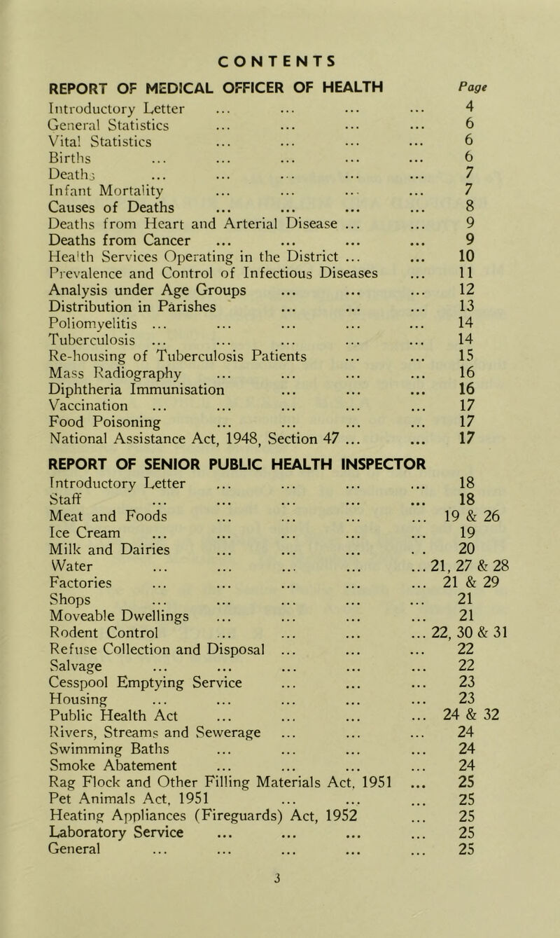 CONTENTS REPORT OF MEDICAL OFFICER OF HEALTH Page Introductory Letter ... ... ... ... 4 General Statistics ... ... ... ... 6 Vital Statistics ... ... ... ... 6 Births ... ... ... ... ... t) Deathj; ... ... ... ... ... 7 Infant Mortality ... ... ... ... 7 Causes of Deaths ... ... ... ... 8 Deaths from Heart and Arterial Disease ... ... 9 Deaths from Cancer ... ... ... ... 9 Heahh Services Operating in the District ... ... 10 Prevalence and Control of Infectious Diseases ... 11 Analysis under Age Groups ... ... ... 12 Distribution in Parishes ... ... ... 13 Poliomyelitis ... ... ... ... ... 14 Tuberculosis ... ... ... ... ... 14 Re-housing of Tuberculosis Patients ... ... 15 Mass Radiography ... ... ... ... 16 Diphtheria Immunisation ... ... ... 16 Vaccination ... ... ... ... ... 17 Food Poisoning ... ... ... ... 17 National Assistance Act, 1948, .Section 47 ... ... 17 REPORT OF SENIOR PUBLIC HEALTH INSPECTOR Introductory Letter ... ... ... ... 18 Staff ... ... ... ... ... 18 Meat and Foods ... ... ... ... 19 & 26 Ice Cream ... ... ... ... ... 19 Milk and Dairies ... ... ... . . 20 Water 21, 27 & 28 Factories ... ... ... ... ... 21 & 29 Shops ... ... ... ... ... 21 Moveable Dwellings ... ... ... ... 21 Rodent Control ... ... ... ...22, 30 & 31 Refuse Collection and Disposal ... ... ... 22 Salvage ... ... ... ... ... 22 Cesspool Emptying Service ... ... ... 23 Housing ... ... ... ... ... 23 Public Health Act ... ... ... ... 24 & 32 Rivers, Streams and .Sewerage ... ... ... 24 Swimming Baths ... ... ... ... 24 Smoke Abatement ... ... ... ... 24 Rag Flock and Other Filling Materials Act, 1951 ... 25 Pet Animals Act, 1951 ... ... ... 25 Heating Appliances (Fireguards) Act, 1952 ... 25 Laboratory Service ... ... ... ... 25 General ... ... ... ... ... 25