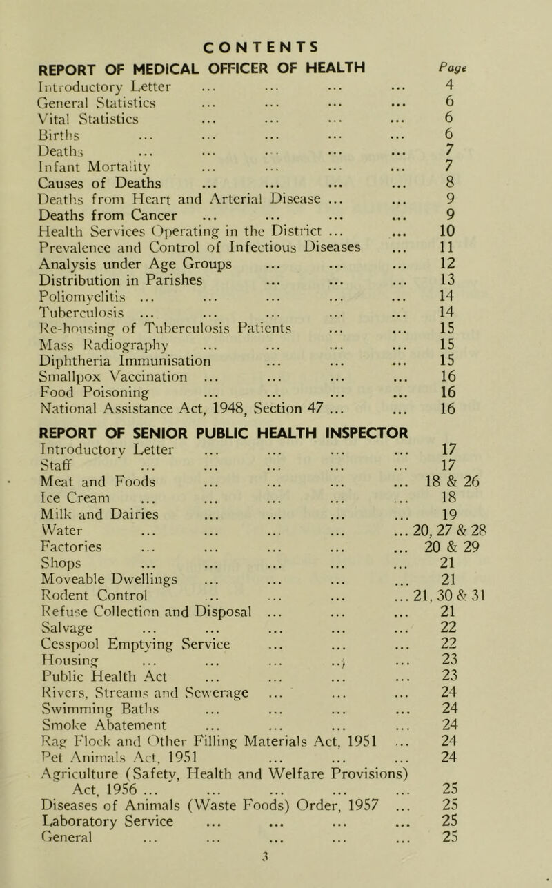 CONTENTS REPORT OF MEDICAL OFFICER OF HEALTH Page Iritroductory Letter ... ... ... ... 4 General Statistic.s ... ... ... ... 6 Vita! Statistics ... ... .•• ... 6 Births ... ... ... ... ... 6 Deaths ... ... . • ... ... 7 Infant Mortality ... ... ..■ ... 7 Causes of Deaths ... ... ... ... 8 Death.s from Heart and .A.rtcrial Disease ... ... 9 Deaths from Cancer ... ... ... ... 9 Health Services (')perating in the District ... ... 10 Prevalence and Control of Infectious Diseases ... 11 Analysis under Age Groups ... ... ... 12 Distribution in Parishes ... ... ... 13 Poliomyelitis ... ... ... ... ... 14 1'uberculosis ... ... ... ... ... 14 Rc-honsing of Tuberculosis Patients ... ... 15 Mass Radiography ... ... ... ... 15 Diphtheria Immunisation ... ... ... 15 Smallpox Vaccination ... ... ... ... 16 Food Poisoning ... ... ... ... 16 National Assistance Act, 1948, .Section 47 ... ... 16 REPORT OF SENIOR PUBLIC HEALTH INSPECTOR Introductory Letter ... ... ... ... 17 Staff ... ... ... ... ... 17 Meat and Foods ... ... ... ... 18 & 26 Ice Cream ... ... ... ... ... 18 Milk and Dairies ... ... ... ... 19 Water ... ... .. ... ...20,27&28 Factories ... ... ... ... ... 20 & 29 Shops ... ... ... ... ... 21 Moveable Dwellings ... ... ... ... 21 Rodent Control ... ... ... ...2L30&31 Refuse Collection and Disposal ... ... ... 21 Salvage ... ... ... ... ... 22 Cesspool Emptying Service ... ... ... 22 Housing ... ... ... ..f ... 23 Public Health Act ... ... ... ... 23 Rivers, .Streams and Sewerage ... ... ... 24 Swimming Baths ... ... ... ... 24 Smoke Abatement ... ... ... ... 24 Rag Flock and Gther Filling Materials Act, 1951 ... 24 Pet Animals Act, 1951 ... ... ... 24 Agriculture (Safety, Health and Welfare Provisions) Act. 19.56 ... ... ... 25 Diseases of Animals (Waste Foods) Order, 1957 ... 25 Laboratory Service ... ... ... ... 25 General ... ... ... ... ... 25