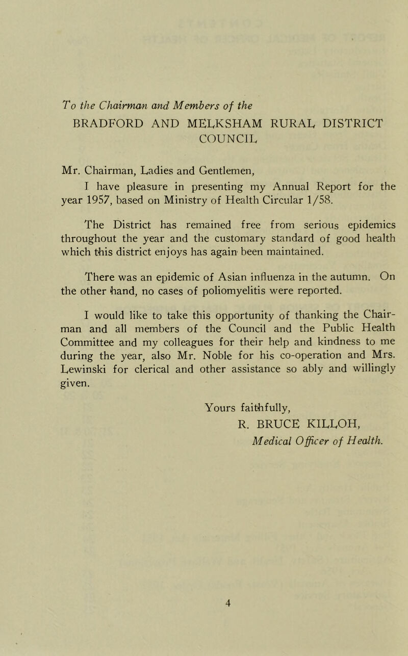 To the Chairman and Members of the BRADFORD AND MELKSHAM RURAE DISTRICT COUNCIL Mr. Chairman, Ladies and Gentlemen, I have pleasure in presenting my Annual Report for the year 1957, based on Ministry of Health Circular 1/58. The District has remained free from serious epidemics throughout the year and the customary standard of good health which this district enjoys has again been maintained. There was an epidemic of Asian influenza in the autumn. On the other hand, no cases of poliomyelitis were reported. I would like to take this opportunity of thanking the Chair- man and all members of the Council and the Public Health Committee and my colleagues for their help and kindness to me during the year, also Mr. Noble for his co-operation and Mrs. Lewinski for clerical and other assistance so ably and willingly given. Yours faithfully, R. BRUCE KILLOH, Medical Officer of Health.