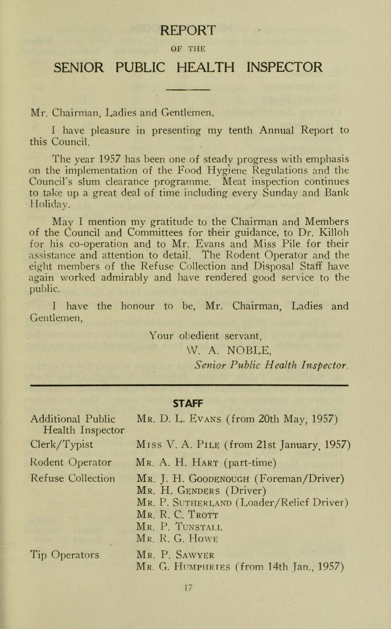 REPORT OF THE SENIOR PUBLIC HEALTH INSPECTOR Mr. Chairman, Ladies and Gentlemen. I have pleasure in presenting my tenth Annual Report to this Council. The year 1957 has been one of steady progress with emphasis on the implementation of the Food Hygiene Regulations and the Council’s slum clearance programme. Meat inspection continues to take up a great deal of time including every Sunday and Bank Holiday. May I mention my gratitude to the Chairman and Members of the Council and Committees for their guidance, to Dr. Killoh for his co-operation and to Mr. Evans and Miss Pile for their assistance and attention to detail. The Rodent Operator and the eight members of the Refuse Collection and Disposal Staff have again worked admirably and have rendered good service to the l)ublic. I have the honour to be, Mr. Chairman, Ladies and Gentlemen, Your obedient servant, W. A. NOBLE, Senior Public Health Inspector. STAFF Additional Public Mr. D. L. Evans (from 20th May, 1957) Health Inspector Clerk/Typist Miss V. A. Pile (from 21st January, 1957) Rodent Operator Mr. A. H. Hart (part-time) Refuse Collection Mr. J. H. Goodenough (Foreman/Driver) Mr. H. Genders (Driver) Mr. P. Sutiiere.-^nd (Loader/Relief Driver) Mr. R. C. Trott Mr. P. Tunstali, Mr. R. G. Howe « Tip Operators Mr. P. Sawyer Mr. G. Humphries (from 14th Jan., 1957)