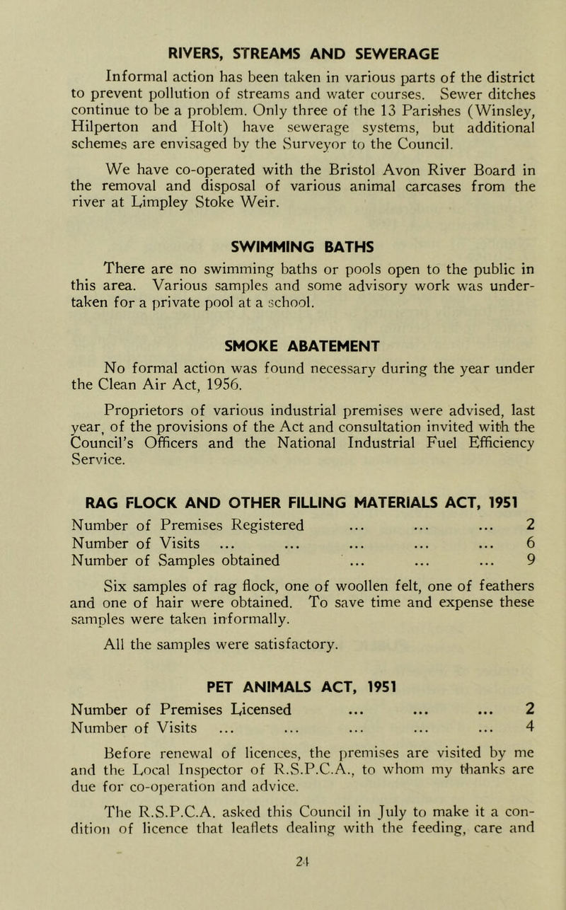 RIVERS, STREAMS AND SEWERAGE Informal action has been taken in various parts of the district to prevent pollution of streams and water courses. Sewer ditches continue to be a problem. Only three of the 13 Parishes (Winsley, Hilperton and Holt) have sewerage systems, but additional schemes are envisaged by the vSurveyor to the Council. We have co-operated with the Bristol Avon River Board in the removal and disposal of various animal carcases from the river at Limpley Stoke Weir. SWIMMING BATHS There are no swimming baths or pools open to the public in this area. Various samples and some advi.sory work was under- taken for a private pool at a school. SMOKE ABATEMENT No formal action was found necessary during the year under the Clean Air Act, 1956. Proprietors of various industrial premises were advised, last year, of the provisions of the Act and consultation invited with the Council’s Officers and the National Industrial Fuel Efficiency Service. RAG FLOCK AND OTHER FILLING MATERIALS ACT, 1951 Number of Premises Registered ... ... ... 2 Number of Visits ... ... ... ... ... 6 Number of Samples obtained ... ... ... 9 Six samples of rag flock, one of woollen felt, one of feathers and one of hair were obtained. To save time and expense these samples were taken informally. All the samples were satisfactory. PET ANIMALS ACT, 1951 Number of Premises Licensed ... ... ... 2 Number of Visits ... ... ... ... ... 4 Before renewal of licences, the premises are visited by me and the Local Insi)ector of R.S.P.C.A., to whom my thanks are due for co-operation and advice. The R.S.P.C.A. asked this Council in July to make it a con- dition of licence that leaflets dealing with the feeding, care and