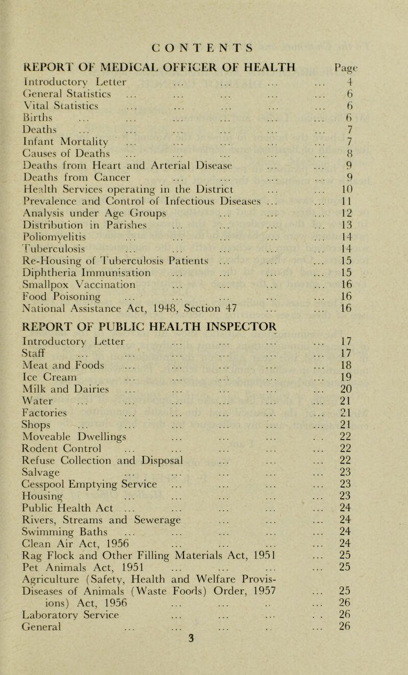 CONTENTS REPORT OF MEDICAL OFFICER OF HEALTH Introductory Letter General Statistics Vital Statistics Births Deaths Infant Mortality Causes of Deaths Deaths from Heart and Arterial Disease Deaths from Cancer Health Services operating in the District Prevalence and Control of Infectious Diseases ... Analysis under Age Groups Distribution in Parishes Poliomyelitis Tuberculosis Re-Housing of Tuberculosis Patients ... Diphtheria Immunisation Smallpox Vaccination Food Poisoning National Assistance Act, 1948, Section 47 REPORT OF PUBLIC HEALTH INSPECTOR Introductory Letter Staff Meat and Foods Ice Cream Milk and Dairies Water Factories Shops Moveable Dwellings Rodent Control Refuse Collection and Disposal Salvage Cesspool Emptying Service Housing Public Health Act ... Rivers, Streams and Sewerage Swimming Baths Clean Air Act, 1956 Rag Flock and Other Filling Materials Act, 1951 Pet Animals Act, 1951 Agriculture (Safety, Health and Welfare Provis- Diseases of Animals (Waste Foods) Order, 1957 ions) Act, 1956 Laboratory Service General Page 4 6 6 6 7 7 8 9 9 10 11 12 13 14 14 15 15 16 16 16 17 17 18 19 20 21 21 21 22 22 22 23 23 23 24 24 24 24 25 25 25 26 26 26