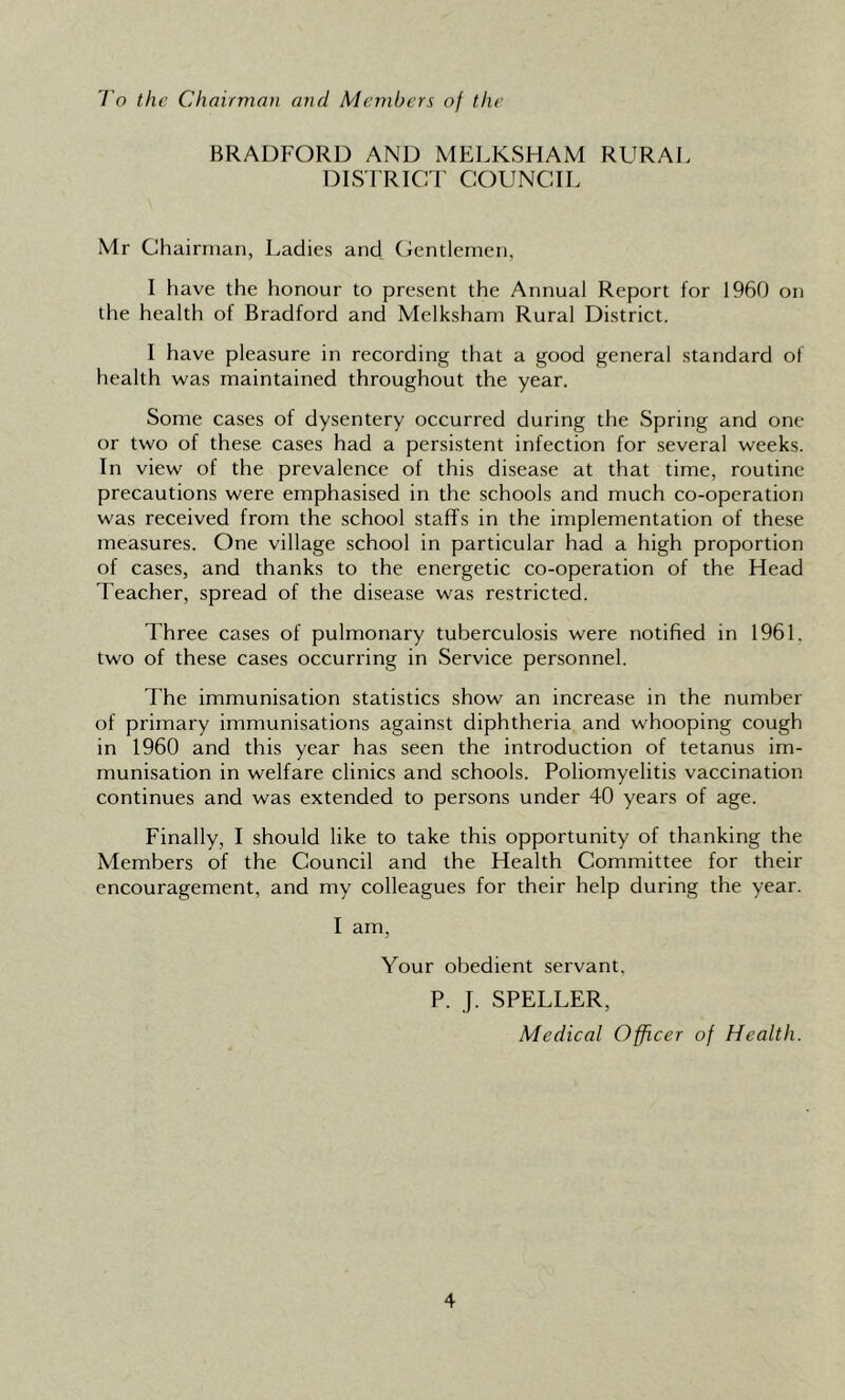 To the Chairman and Members of the BRADFORD AND MELKSHAM RURAL DIS TRICT COUNCIL Mr Chairman, Ladies and Gentlemen, I have the honour to present the Annual Report for 1960 on the health of Bradford and Mclksham Rural District. I have pleasure in recording that a good general standard of health was maintained throughout the year. Some cases of dysentery occurred during the Spring and one or two of these cases had a persistent infection for several weeks. In view of the prevalence of this disease at that time, routine precautions were emphasised in the schools and much co-operation was received from the school staffs in the implementation of these measures. One village school in particular had a high proportion of cases, and thanks to the energetic co-operation of the Head Teacher, spread of the disease was restricted. Three cases of pulmonary tuberculosis were notified in 1961. two of these cases occurring in Service personnel. The immunisation statistics show an increase in the number of primary immunisations against diphtheria and whooping cough in 1960 and this year has seen the introduction of tetanus im- munisation in welfare clinics and schools. Poliomyelitis vaccination continues and was extended to persons under 40 years of age. Finally, I should like to take this opportunity of thanking the Members of the Council and the Health Committee for their encouragement, and my colleagues for their help during the year. I am, Your obedient servant. P. J. SPELLER, Medical Officer of Health.