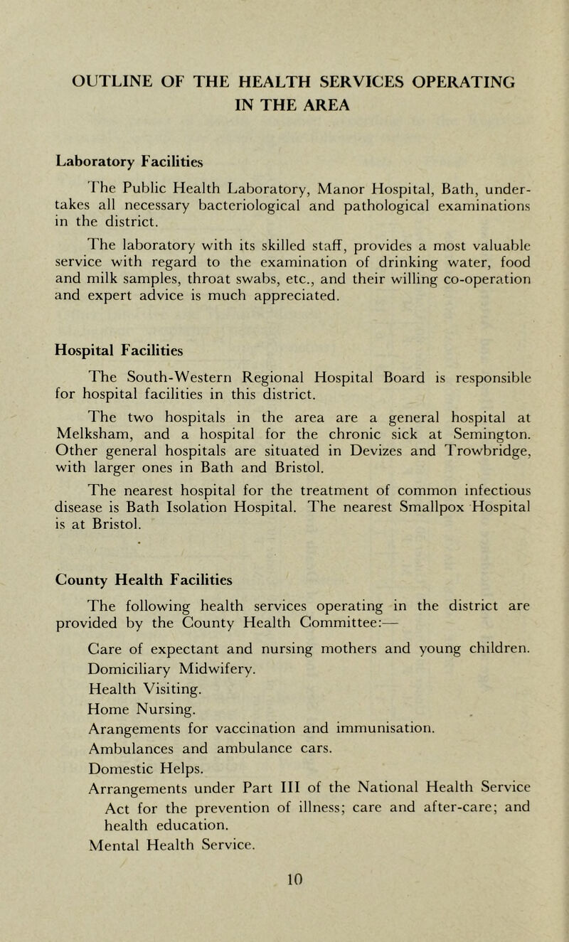 OUTLINE OF THE HEALTH SERVICES OPERATING IN THE AREA Laboratory Facilities The Public Health Laboratory, Manor Hospital, Bath, under- takes all necessary bacteriological and pathological examinations in the district. The laboratory with its skilled staff, provides a most valuable service with regard to the examination of drinking water, food and milk samples, throat swabs, etc., and their willing co-operation and expert advice is much appreciated. Hospital Facilities The South-Western Regional Hospital Board is responsible for hospital facilities in this district. The two hospitals in the area are a general hospital at Melksham, and a hospital for the chronic sick at Semington. Other general hospitals are situated in Devizes and Trowbridge, with larger ones in Bath and Bristol. The nearest hospital for the treatment of common infectious disease is Bath Isolation Hospital. The nearest Smallpox Hospital is at Bristol. County Health Facilities The following health services operating in the district are provided by the County Health Committee:— Care of expectant and nursing mothers and young children. Domiciliary Midwifery. Health Visiting. Home Nursing. Arangements for vaccination and immunisation. Ambulances and ambulance cars. Domestic Helps. Arrangements under Part III of the National Health Service Act for the prevention of illness; care and after-care; and health education. Mental Health Service.