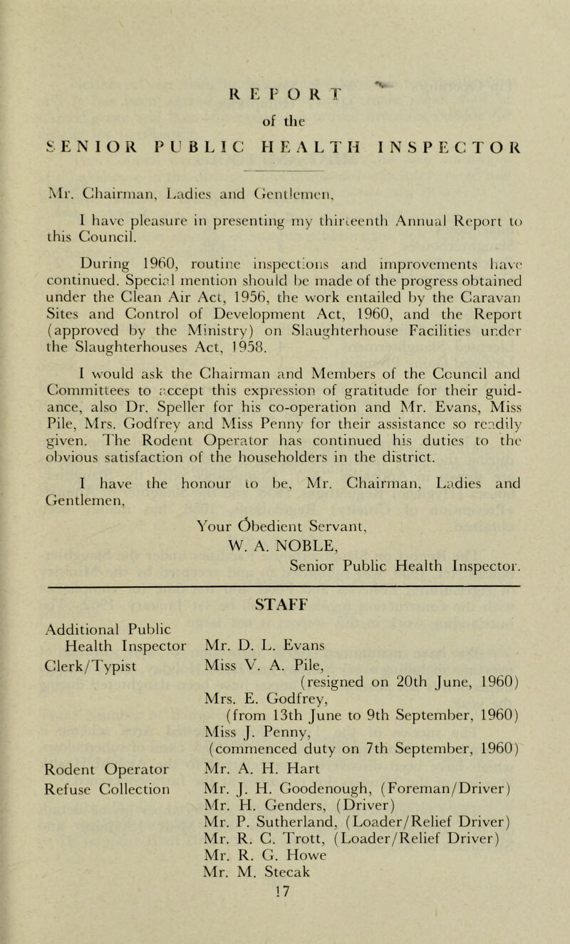 *v R E P O R T of the SENIOR PUBLIC HEALTH INSPECTOR Mr. Chairman, Ladies and Gentlemen, 1 have pleasure in presenting my thirteenth Annual Report to this Council. During 1960, routine inspections and improvements have continued. Special mention should he made of the progress obtained under the Clean Air Act, 1956, the work entailed by the Caravan Sites and Control of Development Act, 1960, and the Report (approved by the Ministry) on Slaughterhouse Facilities under the Slaughterhouses Act, 1958. I would ask the Chairman and Members of the Council and Committees to accept this expression of gratitude for their guid- ance, also Dr. Speller for his co-operation and Mr. Evans, Miss Pile, Mrs. Godfrey and Miss Penny for their assistance so readily given. The Rodent Operator has continued his duties to the obvious satisfaction of the householders in the district. I have the honour to be, Mr. Chairman, Ladies and Gentlemen. Your Obedient Servant, W. A. NOBLE, Senior Public Health Inspector. STAFF Additional Public Health Inspector Clerk/Typist Rodent Operator Refuse Collection Mr. D. L. Evans Miss V. A. Pile, (resigned on 20th June, 1960) Mrs. E. Godfrey, (from 13th June to 9th September, 1960) Miss J. Penny, (commenced duty on 7th September, 1960) Mr. A. H. Hart Mr. J. H. Goodenough, (Foreman/Driver) Mr. H. Genders, (Driver) Mr. P. Sutherland, (Loader/Relief Driver) Mr. R. C. Trott, (Loader/Relief Driver) Mr. R. G. Howe Mr. M. Stecak
