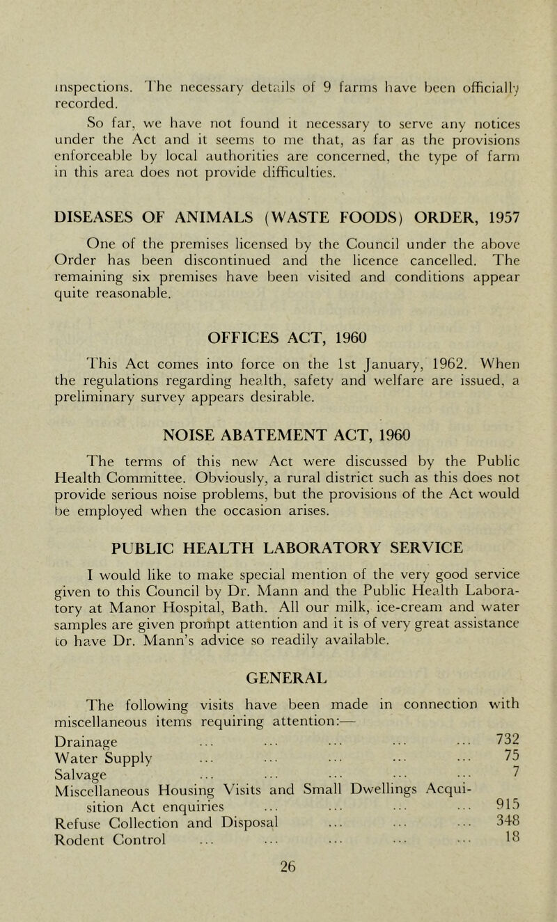 inspections. The necessary details of 9 farms have been officially recorded. So far, we have not found it necessary to serve any notices under the Act and it seems to me that, as far as the provisions enforceable by local authorities are concerned, the type of farm in this area does not provide difficulties. DISEASES OF ANIMALS (WASTE FOODS) ORDER, 1957 One of the premises licensed by the Council under the above Order has been discontinued and the licence cancelled. The remaining six premises have been visited and conditions appear quite reasonable. OFFICES ACT, 1960 This Act comes into force on the 1st January, 1962. When the regulations regarding health, safety and welfare are issued, a preliminary survey appears desirable. NOISE ABATEMENT ACT, 1960 The terms of this new Act were discussed by the Public Health Committee. Obviously, a rural district such as this does not provide serious noise problems, but the provisions of the Act would be employed when the occasion arises. PUBLIC HEALTH LABORATORY SERVICE I would like to make special mention of the very good service given to this Council by Dr. Mann and the Public Health Labora- tory at Manor Hospital, Bath. All our milk, ice-cream and water samples are given prompt attention and it is of very great assistance to have Dr. Mann’s advice so readily available. GENERAL The following visits have been made in connection miscellaneous items requiring attention:— Drainage Water Supply Salvage Miscellaneous Housing Visits and Small Dwellings Acqui- sition Act enquiries Refuse Collection and Disposal Rodent Control with 732 75 7 915 348 18