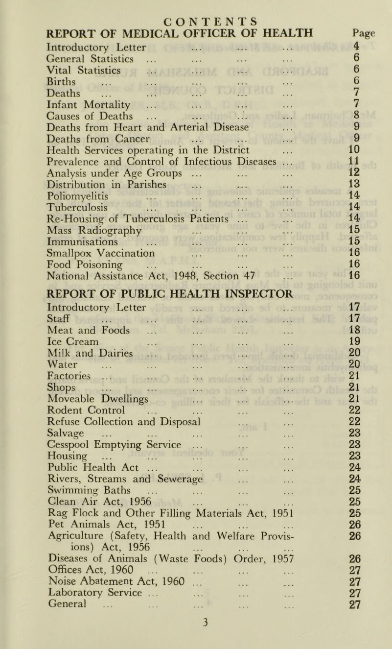 CONTENTS REPORT OF MEDICAL OFFICER OF HEALTH Page Introductory Letter ... ... ... 4 General Statistics ... ... ... ... 6 Vital Statistics ... ... ... ... 6 Births ... ... ... ... ••• 6 Deaths ... ... ... ... ... 7 Infant Mortality ... ... ... ... 7 Causes of Deaths ... ... ... ... 8 Deaths from Heart and Arterial Disease ... 9 Deaths from Cancer ... ... ... 9 Health Services operating in the District ... 10 Prevalence and Control of Infectious Diseases ... 11 Analysis under Age Groups ... ... ... 12 Distribution in Parishes ... ... ... 13 Poliomyelitis ... ... ... ... 14 Tuberculosis ... ... ... ... 14 Re-Housing of Tuberculosis Patients ... ... 14 Mass Radiography ... ... ... 15 Immunisations ... ... ... ... 15 Smallpox Vaccination ... ... ... 16 Food Poisoning ... ... ... ... 16 National Assistance Act, 1948, Section 47 ... 16 REPORT OF PUBLIC HEALTH INSPECTOR Introductory Letter ... ... ... 17 Staff ... ... ... ... ... 17 Meat and Foods ... ... ... ... 18 Ice Cream ... ... ... ... 19 Milk and Dairies ... ... ... ... 20 Water ... . . ... ... ... 20 Factories ... ... ... ... ... 21 Shops ... ... ... .. ... 21 Moveable Dwellings ... ... ... 21 Rodent Control ... ... ... ... 22 Refuse Collection and Disposal ... ... 22 Salvage ... ... ... ... ... 23 Cesspool Emptying Service ... ... ... 23 Housing ... ... ... ... ... 23 Public Health Act ... ... ... ... 24 Rivers, Streams and Sew^erage ... ... 24 Swimming Baths ... ... ... ... 25 Clean Air Act, 1956 ... ... ... 25 Rag Flock and Other Filling Materials Act, 1951 25 Pet Animals Act, 1951 ... ... ... 26 Agriculture (Safety, Health and Welfare Provis- 26 ions) Act, 1956 Diseases of Animals (Waste Foods) Order, 1957 26 Offices Act, 1960 ... ... ... .. 27 Noise Abatement Act, 1960 ... ... ... 27 Laboratory Service ... ... ... ... 27 General ... ... ... ... 27