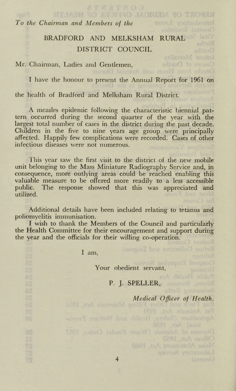 To the Chairman and Members of the BRADFORD AND MELKSHAM RURAL DISTRICT COUNCIL Mr. Chairman, Ladies and Gentlemen, I liave the honour to present the Annual Report for 1961 on the health of Bradford and Melksham Rural District. A measles epidemic following the characteristic biennial pat- tern occurred during the second quarter of the year with the largest total number of cases in the district during the past decade. Children in the five to nine years age group were principally affected. Happily few complications were recorded. Cases of other infectious diseases were not numerous. This year saw the first visit to the district of the new mobile unit belonging to the Mass Miniature Radiography Service and, in consequence, more outlying areas could be reached enabling this valuable measure to be offered more readily to a less accessible public. The response showed that this was appreciated and utilized. Additional details have been included relating to tetanus and poliomyelitis immunisation. I wish to thank the Members of the Council and particularly the Health Committee for their encouragement and support during the year and the officials for their willing co-operation. I am, Your obedient servant, P. J. SPELLER, Medical Officer of Health.