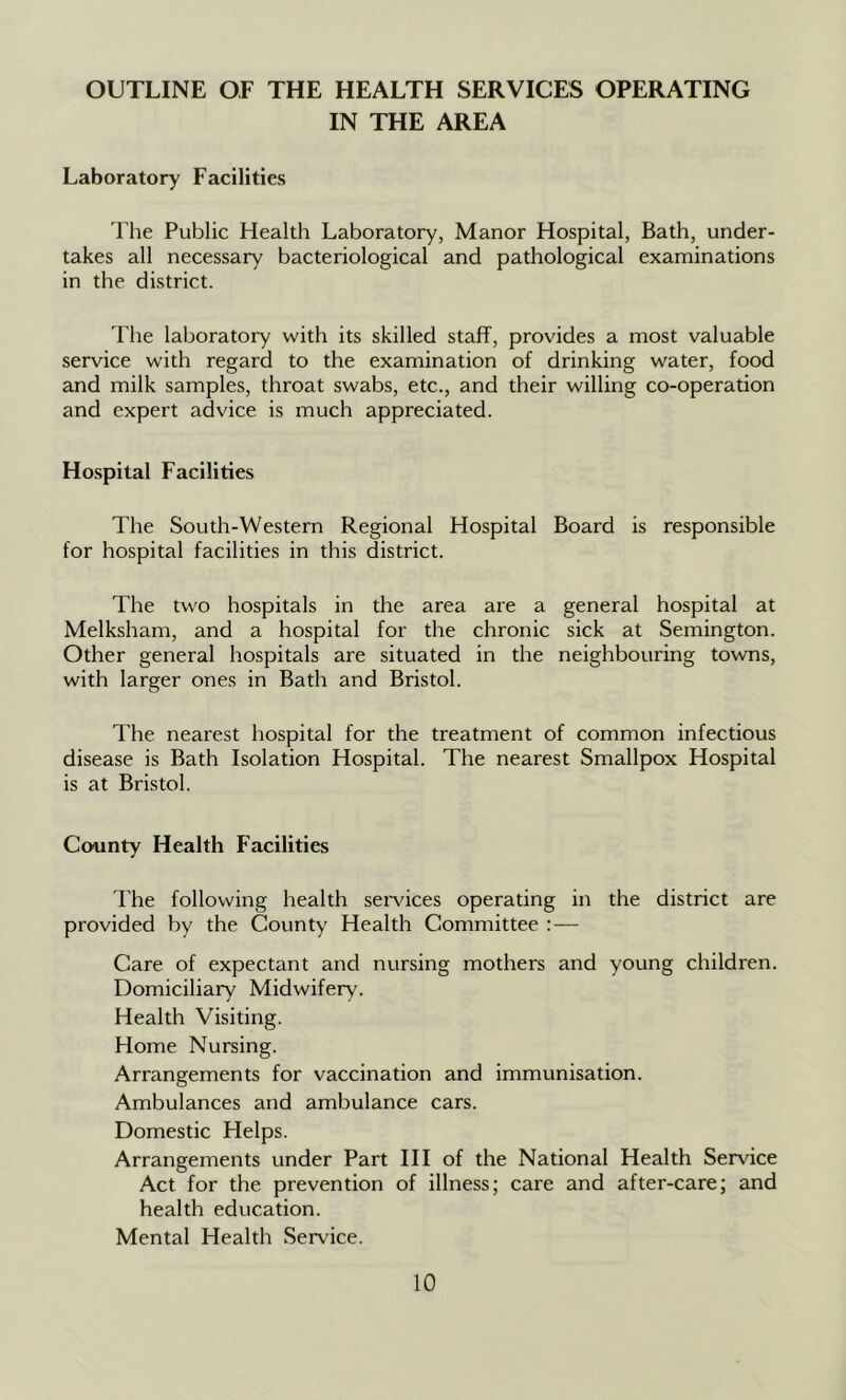 OUTLINE OF THE HEALTH SERVICES OPERATING IN THE AREA Laboratory Facilities The Public Health Laboratory, Manor Hospital, Bath, under- takes all necessary bacteriological and pathological examinations in the district. The laboratory with its skilled staff, provides a most valuable service with regard to the examination of drinking water, food and milk samples, throat swabs, etc., and their willing co-operation and expert advice is much appreciated. Ho.spital Facilities The South-Western Regional Hospital Board is responsible for hospital facilities in this district. The two hospitals in the area are a general hospital at Melksham, and a hospital for the chronic sick at Semington. Other general hospitals are situated in the neighbouring towns, with larger ones in Bath and Bristol. The nearest hospital for the treatment of common infectious disease is Bath Isolation Hospital. The nearest Smallpox Hospital is at Bristol. County Health Facilities The following health sei'vices operating in the district are provided by the County Health Committee ;— Care of expectant and nursing mothers and young children. Domiciliary Midwifery. Health Visiting. Home Nursing. Arrangements for vaccination and immunisation. Ambulances and ambulance cars. Domestic Helps. Arrangements under Part III of the National Health Service Act for the prevention of illness; care and after-care; and health education. Mental Health Service.
