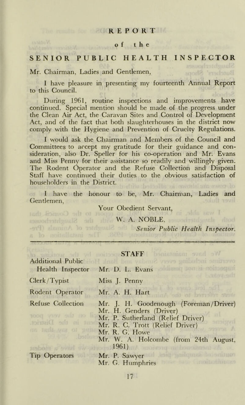 REPORT of the SENIOR PUBLIC HEALTH INSPECTOR Mr. Chairman, Ladies and Gentlemen, I have pleasure in presenting my fourteenth Annual Report to this Council. During 1961, routine inspections and improvements have continued. Special mention should be made of the progress under the Clean Air Act, the Caravan Sites and Control of Development Act, and of the fact that both slaughterliouses in the district now comply with the Hygiene and Prevention of Cruelty Regulations. I would ask the Chainnan and Members of the Council and Committees to accept my gratitude for their guidance and con- sideration, also Dr. Speller for his co-operation and Mr. Evans and Miss Penny for their assistance so readily and willingly given. I'he Rodent Operator and the Refuse Collection and Disposal Staff have continued their duties to the obvious satisfaction of householders in the District. I have the honour to be, Mr. Chairman, Ladies and Gentlemen, Your Obedient Servant, VV. A. NOBLE, Senior Public Health Inspector. Additional Public Health Inspector Clerk/Typist Rodent Operator Refuse Collection Tip Operators STAFF Mr. D. L. Evans Miss J. Penny Mr. A. H. Hart Mr. }. H. Goodenough (Foreman/Driver) Mr. H. Genders (Driver) Mr. P. Sutherland (Relief Driver) Mr. R. C. Trott (Relief Driver) Mr. R. G. Howe Mr. W. .A. Holcombe (from 24th .August, 1961) Mr. P. Sawyer Mr. G. Humphries