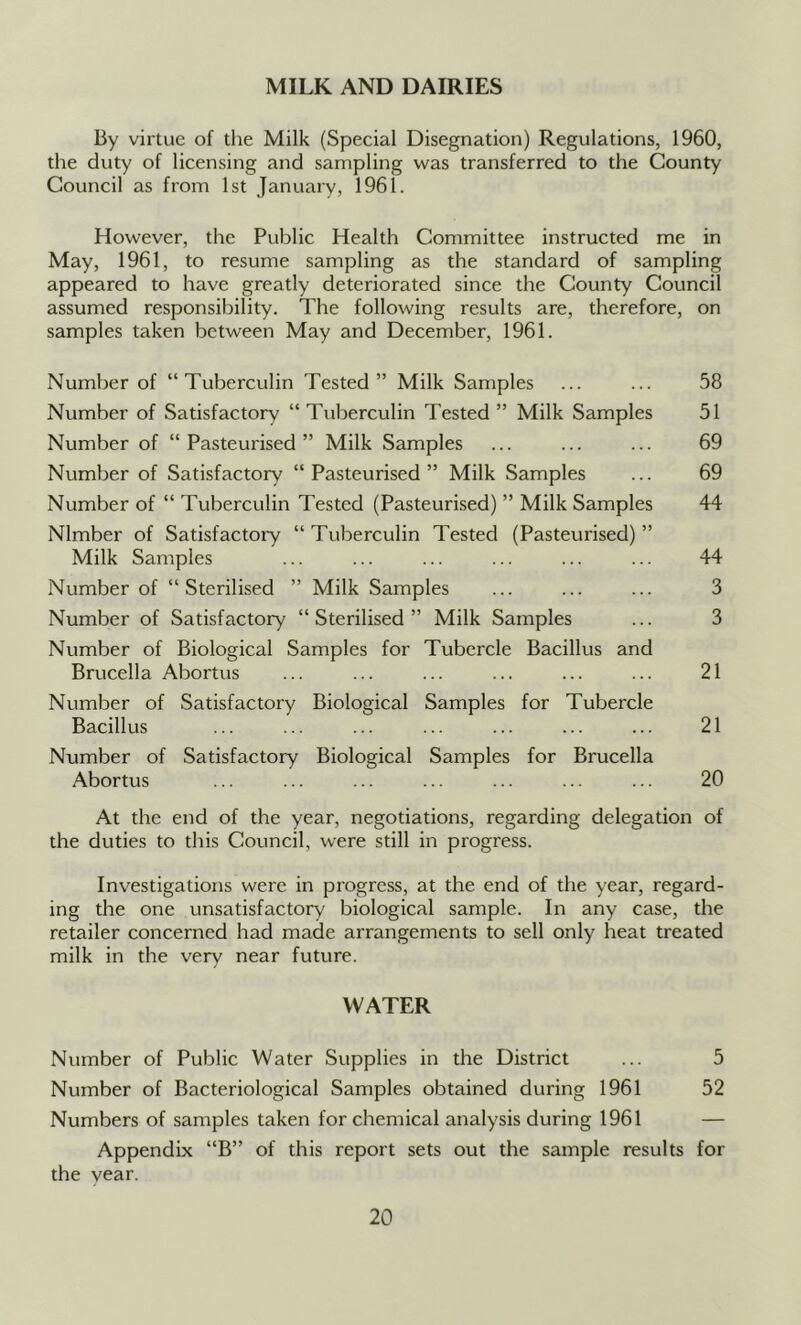 MILK AND DAIRIES By virtue of the Milk (Special Disegnation) Regulations, 1960, the duty of licensing and sampling was transferred to the County Council as from 1st January, 1961. However, the Public Health Committee instructed me in May, 1961, to resume sampling as the standard of sampling appeared to have greatly deteriorated since the County Council assumed responsibility. The following results are, therefore, on samples taken between May and December, 1961. Number of “Tuberculin Tested” Milk Samples ... ... 58 Number of Satisfactory “ Tuberculin Tested ” Milk Samples 51 Number of “Pasteurised” Milk Samples ... ... ... 69 Number of Satisfactory “Pasteurised” Milk Samples ... 69 Number of “ Tuberculin Tested (Pasteurised) ” Milk Samples 44 Nlmber of Satisfactory “Tuberculin Tested (Pasteurised)” Milk Samples ... ... ... ... ... ... 44 Number of “Sterilised ” Milk Samples ... ... ... 3 Number of Satisfactory “Sterilised” Milk Samples ... 3 Number of Biological Samples for Tubercle Bacillus and Brucella Abortus ... ... ... ... ... ... 21 Number of Satisfactory Biological Samples for Tubercle Bacillus ... ... ... ... ... ... ... 21 Number of Satisfactory Biological Samples for Brucella Abortus ... ... ... ... ... ... ... 20 At the end of the year, negotiations, regarding delegation of the duties to this Council, were still in progress. Inv'estigations were in progress, at the end of the year, regard- ing the one unsatisfactory biological sample. In any case, the retailer concerned had made arrangements to sell only heat treated milk in the very near future. WATER Number of Public Water Supplies in the District ... 5 Number of Bacteriological Samples obtained during 1961 52 Numbers of samples taken for chemical analysis during 1961 — Appendix “B” of this report sets out the sample results for the year.
