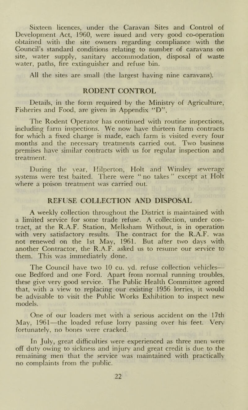 Sixteen licences, under the Caravan Sites and Control of Development Act, 1960, were issued and very good co-operation obtained with the site owners regarding compliance with the Council’s standard conditions relating to number of caravans on site, water supply, sanitary accommodation, disposal of waste water, paths, fire extinguisher and refuse bin. All the sites are small (the largest having nine caravans). RODENT CONTROL Details, in the form required by the Ministry of Agriculture, Fisheries and Food, are given in Appendix D”. The Rodent Operator has continued with routine inspections, including farm inspections. We now have thirteen farm contracts for which a fixed charge is made, each farm is visited every four months and the necessary treatments carried out. Two business premises have similar contracts with us for regular inspection and treatment. During the year, Hilperton, Holt and Winsley sewerage systems were test baited. Thei'e were “ no takes ” except at Holt where a poison treatment was carried out. REFUSE COLLECTION AND DISPOSAL A weekly collection throughout the District is maintained with a limited service for some trade refuse. A collection, under con- tract, at the R.A.F. Station, Melksham Without, is in operation with very satisfactory results. The contract for the R.A.F. was not renewed on the 1st May, 1961. But after two days with another Contractor, the R.A.F. asked us to resume our service to them. This was immediately done. The Council have two 10 cu. yd. refuse collection vehicles— one Bedford and one Ford. Apart from normal running troubles, these give very good service. The Public Health Committee agreed that, with a view to replacing our existing 1956 lorries, it would be advisable to visit the Public Works Exhibition to inspect new models. One of our loaders met with a .serious accident on the 17th May, 1961—the loaded refuse lorry passing over his feet. Ver\' fortunately, no bones were cracked. In July, great difficulties were experienced as three men were off duty owing to sickness and injury and great credit is due to the remaining men that the service was maintained with practically no complaints from the public.