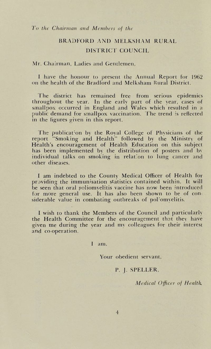 I’o tiu Chainiuni and Members of the BRADFORD AND MELKSHAM RURAL DIS FRIC F COUNCIL Mr. Chairman. Ladie.s and (.eiuleinen. I liavc the honour to present the Annual Report tor 1962 on the health of the Bradford and Melkshani Rural District. I'he district has remained free from serious epidemics throughout the year. In the early part of the year, ca.ses of smallpox occurred in England and Wales which resulted in a public demand for smallpox vaccination. The trend is reflected in the ligures given in this report. The publicat on by the Royal College of Physicians of the report “Smoking and Health” followed by the Ministry of Health’s encouragement of Health Education on this subject has been implemented bv the distribution of posters and b^ individual talks on smoking in relation to lung cancer and other diseases. I am indebted to the County Medical Officer of Health for providing the immunisation statistics contained within. It will be seen that oral poliomyelitis vaccine has now been introduced for more general use. It has also been shown to be of con- siderable value in combating outbreaks of pol'omyelitis. I wish to thank the Members of the Council and particularh the Health Committee for the encouragement that thev have given me during the year and mv colleagues for their interest and cooperation. 1 am. Your obedient seryant. P. ). .SPELLER. Medical Officer of Health,