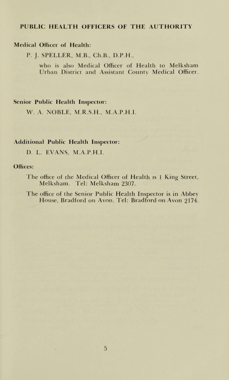 Medical Olheer of Health: P. ). SPELLER, M B.. Ch.B., D.P.H., who is also Medical Officer of Health to Melk.sham Urban District and .A.ssistant Cionntv Medical Officer. .Senior Public Health Inspector: A. NOBLE, M.R.S.H.. M.A.P.H.l. .Additional Public Health Inspector: D. L. EA'AN.S, M.A.P.H.l. Offices: The office of the Medical Officer of Health is 1 King Street, Melkshani. Tel: Melkshain 2307. The office of the Senior Public Health Inspector is in Abbev House. Bradford on Avon. Tel: Bradford on Avon 2174.