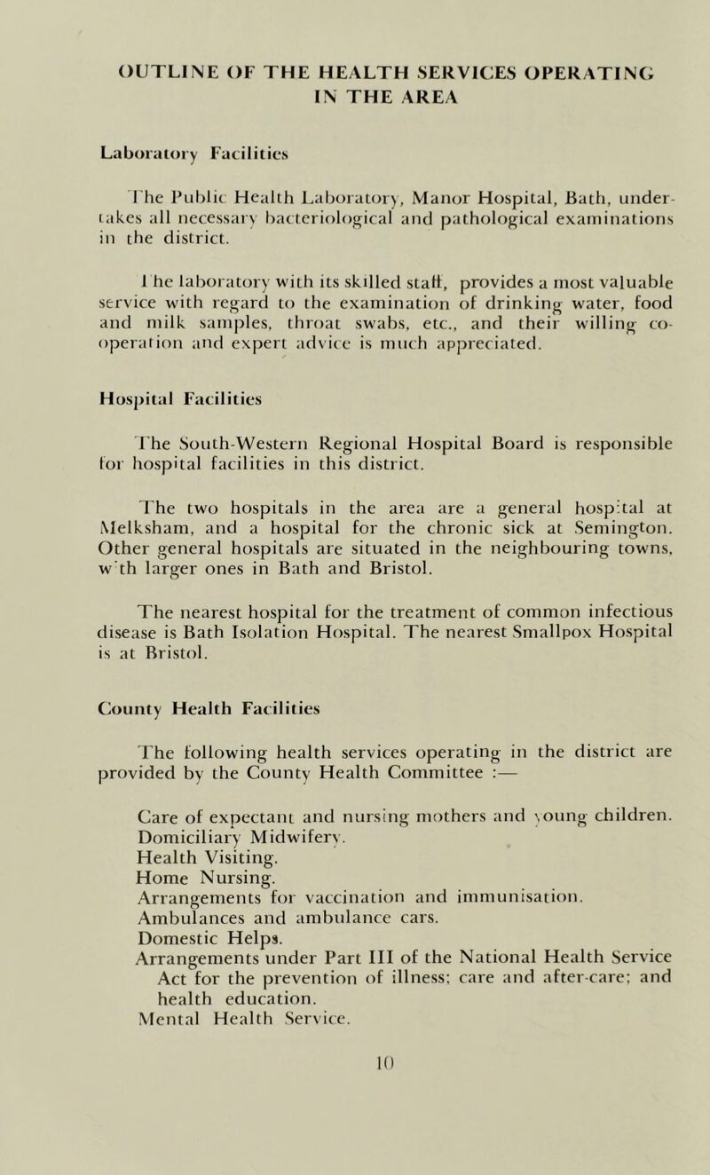 OUTLINE OF THE HEALTH SERVICES OPERATING IN THE AREA Laboratory Facilities The Pul)lic Health Laboratory, Manor Hospital, Bath, under- lakes all necessary bacteriological and pathological examinations ill the district. 1 he laboratory with its skilled stall, provides a most valuable service with regard to the examination of drinking water, food and milk samples, throat swabs, etc., and their willing co- operation and expert advice is much appreciated. Hospital Facilities The South-Western Regional Hospital Board is responsible lor hospital facilities in this district. The two hospitals in the area are a general hospital at Melksham, and a hospital for the chronic sick at Semington. Other general hospitals are situated in the neighbouring towns, w' th larger ones in Bath and Bristol. The nearest hospital for the treatment of common infectious disease is Bath Isolation Hospital. The nearest .Smallpox Hospital is at Bristol. County Health Facilities rhe following health services operating in the district are provided by the County Health Committee :— Care of expectant and nursing mothers and oung children. Domiciliary Midwifery. Health Visiting. Home Nursing. Arrangements for vaccination and immunisation. Ambulances and ambulance cars. Domestic Helps. Arrangements under Part III of the National Health Service Act for the prevention of illness: care and after-care; and health education. Mental Health Service.