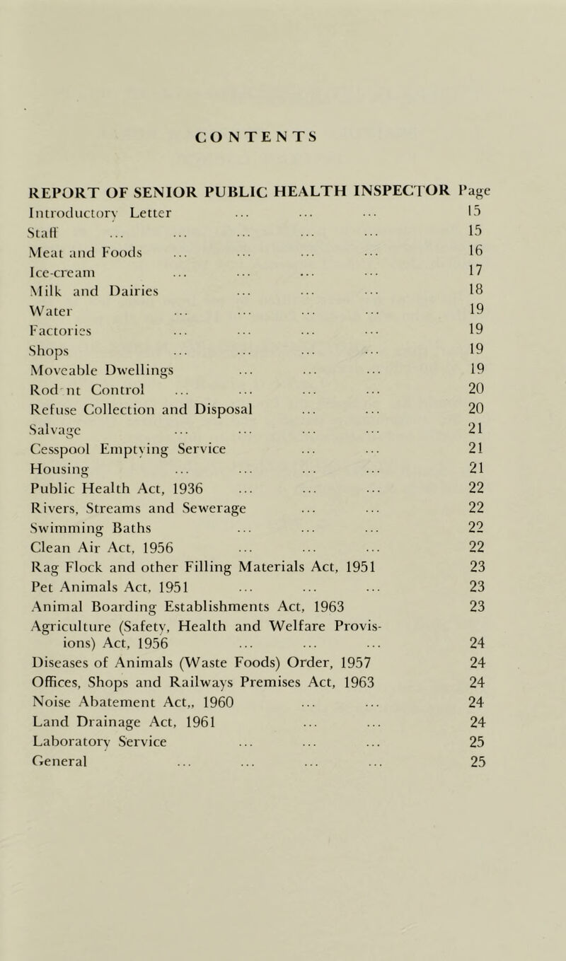 CONTENTS REPORT OF SENIOR PUBLIC HEALTH INSPECTOR Page Introductorv Letter ... ... 13 Stall ... ... ... ... ■■ 15 Meat and Foods ... ... ... ■ 16 Ice-cream ... ... ... ■■ 17 Milk and Dairies ... ... ... 18 Water ... ... ... .• 19 Factories ... ... ... .. 19 Shops ... ... ... ... 19 Movealjle Dwellings ... ... ... 19 Rod nt Control ... ... ... ... 20 Refuse Collection and Disposal ... ... 20 Salvage ... ... ... ... 21 Cesspool Emptying Service ... ... 21 Housing ... ... ... ... 21 Public Health Act, 1936 ... ... ... 22 Rivers, Streams and Sewerage ... ... 22 Swimming Baths ... ... ••• 22 Clean Air Act, 1956 ■ ... • . 22 Rag Flock and other Filling Materials Act, 1951 23 Pet Animals Act, 1951 ... ... ... 23 .\nimal Boarding Establishments Act, 1963 23 .Agriculture (Safety, Health and Welfare Provis- ions) Act, 1956 ... ... ... 24 Diseases of Animals (Waste Foods) Order, 1957 24 Offices, Shops and Railways Premises Act, 1963 24 Noise Abatement Act,, 1960 ... ... 24 Land Drainage Act, 1961 ... ... 24 Laboratory Service ... ... ... 25 General ... ... ... ... 25