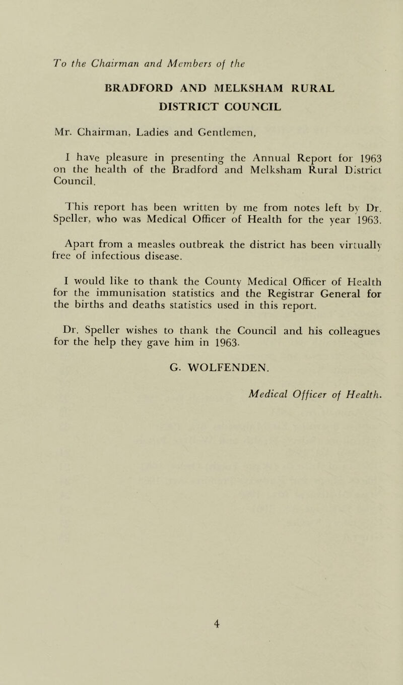 To the Chairman and Members of the BRADFORD AND MELKSHAM RURAL DISTRICT COUNCIL Mr. Chairman, Ladies and Gentlemen, I have pleasure in presenting the Annual Report tor 1963 on the health of the Bradford and Melksham Rural District Council. This report has been written by me from notes left bv Dr. Speller, who was Medical Officer of Health for the year 1963. Apart from a measles outbreak the district has been virtually free of infectious disease. I would like to thank the County Medical Officer of Health for the immunisation statistics and the Registrar General for the births and deaths statistics used in this report. Dr. Speller wishes to thank the Council and his colleagues for the help they gave him in 1963. G. WOLFENDEN. Medical Officer of Health.