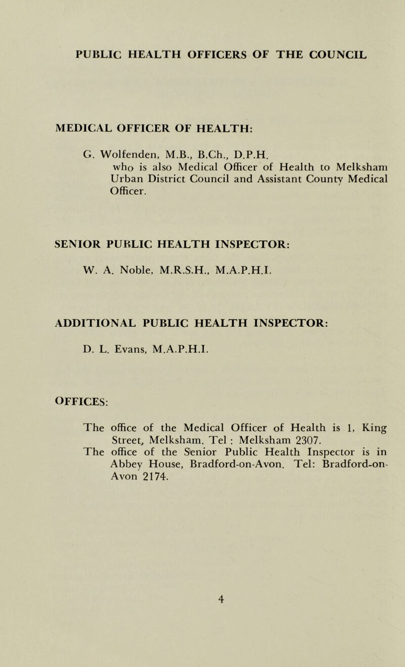 PUBLIC HEALTH OFFICERS OF THE COUNCIL MEDICAL OFFICER OF HEALTH: G. Wolfenden, M.B., B.Ch., D.P.H. who is also Medical Officer of Health to Melkshani Urban District Council and Assistant County Medical Officer. SENIOR PUBLIC HEALTH INSPECTOR: W. A. Noble, M.R.S.H., M.A.P.H.I. ADDITIONAL PUBLIC HEALTH INSPECTOR: D. L. Evans, M.A.P.H.I. OFFICES: The office of the Medical Officer of Health is 1, King Street, Melksham. Tel : Melksham 2307. The office of the Senior Public Health Inspector is in Abbey House, Bradford-on-Avon. Tel: Bradford-on- Avon 2174.