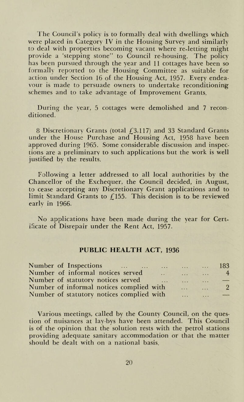 rhe Council’s policy is to formally deal with dwellings which were placed in Category IV in the Housing Survey and similarly to deal with properties becoming vacant where re-letting might provide a ‘stepping stone” to Council re-housing. The policy has been pursued through the year and 11 cottages have been so formally reported to the Housing Committee as suitable for action under Section 16 of the Housing Act, 1957. Every endea- vour is made to persuade owners to undertake reconditioning schemes and to take advantage of Improvement Grants. During the year, 5 cottages were demolished and 7 recon- ditioned. 8 Discretionary Grants (total £3,117) and 33 Standard Grants under the House Purchase and Housing Act, 1958 have been approved during 1965. Some considerable discussion and inspec- tions are a preliminary to such applications but the work is well justified by the results. Following a letter addressed to all local authorities by the Chancellor of the Exchequer, the Council decided, in August, to cease accepting any Discretionary Grant applications and to limit Standard Grants to £155. This decision is to be reviewed early in 1966. No applications have been made during the year for Cert- ificate of Disrepair under the Rent Act, 1957. PUBLIC HEALTH ACT, 1936 Number of Inspections ... ... ... 183 Number of informal notices served ... ... 4 Number of statutory notices served ... ... ... — Number of informal notices complied with ... ... 2 Number of statutory notices complied with ... ... — Various meetings, called by the County Council, on the ques- tion of nuisances at lay-bys have been attended. This Council is of the opinion that the solution rests with the petrol stations providing adequate sanitary accommodation or that the matter should be dealt with on a national basis.