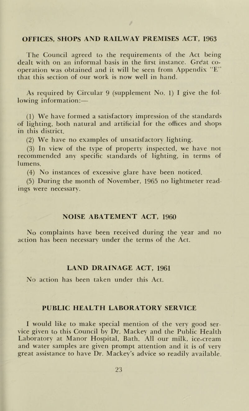 OFFICES, SHOPS AND RAILWAY PREMISES ACT, 1963 The Council agreed lo the requirements of the Act being dealt with on an informal basis in the first instance. Grdat co- operation was obtained and it will I)e seen from Appendix “E” that this section of our work is now well in hand. .As required by Circular 9 (supplement No. 1) 1 give the fol lowing information:— (1) We have formed a satisfactory impression of the standards of lighting, both natural and artificial for the offices and shops in this district. (2) We have no examples of unsatisfacton lighting. (3) In view of the type of property inspected, we have not recommended anv specific standards of lighting, in terms of lumens. (4) No instances of excessive glare have been noticed. (5) During the month of November, 1965 no lightmeter read- ings were necessar\'. NOISE ABATEMENT ACT, I960 No complaints have been received during the year and no action has been necessary under the terms of the Act. LAND DRAINAGE ACT, 1961 No action has been taken under this Act. PUBLIC HEALTH LABORATORY SERVICE I would like to make special mention of the very good ser- vice given to this Council by Dr. Mackey and the Public Health Laboratory at Manor Hospital, Bath. All our milk, ice-cream and water samples are given prompt attention and it is of very great assistance to have Dr. Mackey’s advice so readilv available.