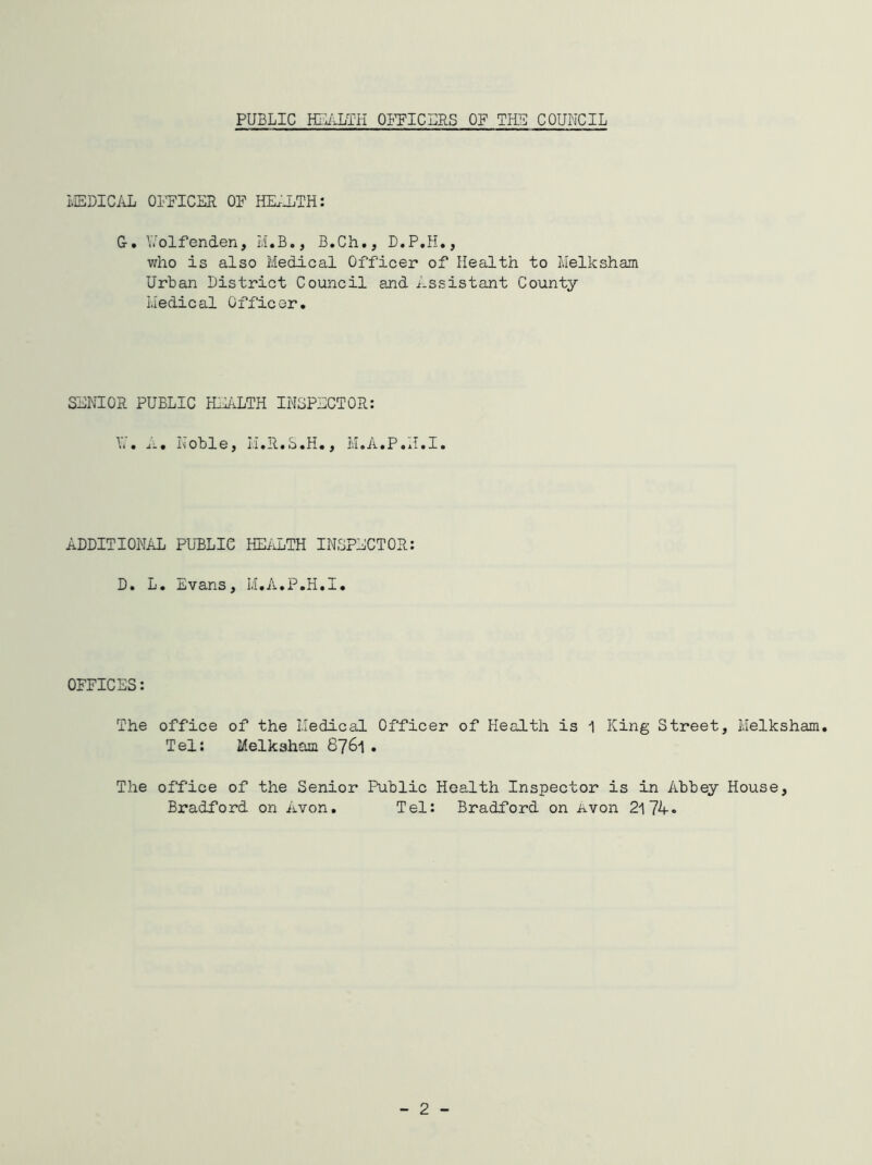 PUBLIC HEALTH OFFICERS OF THU COUNCIL MEDICAL OFFICER OF HEALTH : G. Eolfenden, M.B., B.Ch., D.P.H., who is also Medical Officer of Health to Melksham Urban District Council and Assistant County Medical Officer. SENIOR PUBLIC HEALTH INSPECTOR: It. i:. Noble, M.R.S.H., M• A.P.u.I. ADDITIONAL PUBLIC HEALTH INSPECTOR: D. L. Evans, M.A.P.H.I. OFFICES: The office of the Medical Officer of Health is 1 King Street, Melksham. Tel: Melksham 8761. The office of the Senior Public Health Inspector is in Abbey House, Bradford on Avon. Tel: Bradford on Avon 2174. 2