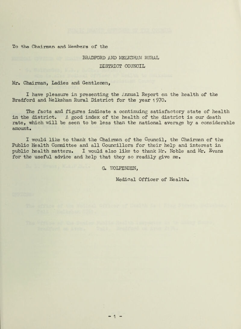 To the Chairman and Ivlerabers of the BIUiDFORD AND HffiLKSWAI RURAL DISTRICT COUNCIL Mr. Chairman, Ladies and Gentlemen, I have pleasure in presenting the Annual Report on the health of the Bradford and I/ielksham Rural District for the year i 970. The facts and figures indicate a continuing satisfactory state of health in the district. A good index of the health of the district is our death rate, which will he seen to he less than the national average hy a considerable amount. I would like to thank the Chairman of the Council, the Chairman of the Public Health Conmittee and all Councillors for their help and interest in public health matters. I would also like to thank Mr. Noble and J-jT. Evans for the useful advice and help that they so readily give me. G. WOLPENDEN, Medical Officer of Health.