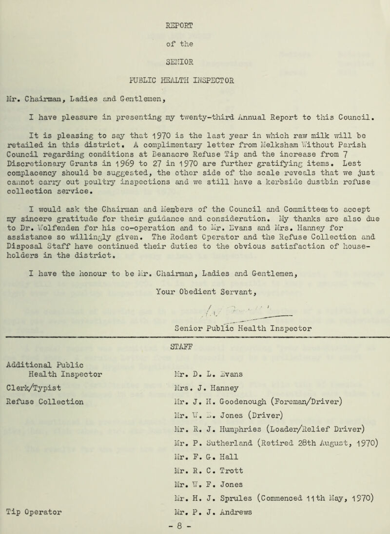 EEPOET of the SEIIIOR PUBLIC HEiiLTIi INSPECTOR Hr. Chairman, Ladies £ind Centlemen, I have pleasure in presenting my twenty-third Annual Report to this Council. It is pleasing to say that 1970 is the last year in which raw milk will he retailed in this district. A complimentary letter from luelksham Y'ithout Parish Council regarding conditions at Beanacre Refuse Tip and the increase from 7 Discretionary Grants in 19^9 to 27 in 1970 are further gratifying items. Lest complacency should he suggested, the other side of the scale reveals that v/e just cannot carry out poultry inspections and we still have a kerhside dustbin refuse collection service. I Y/ould ask the Chairman and ilemhers of the Council and Committees to accept my sincere gratitude for their guidance and consideration. I.Iy thanks are also due to Dr. \.'’olfenden for his co-operation and to Nr. Evans and Mrs. Hanney for assistance so willingly given. The Rodent Operator and the Refuse Collection and Disposal Staff have continued their duties to the obvious satisfaction of house- holders in the district. I have the honour to he Mr. Chairman, Ladies and Gentlemen, Your Obedient Servant, / Senior Public Health Inspector Additional Public Health Inspector Clerk/Typist Refuse Collection Tip Operator STAFF Hr. D. L. Javans Mrs. J. Hanney Mr. J. li. Goodenough (Foreman/Driver) Mr. \Y. Jones (Driver) Mr. R. J. Humphries (Loader/Relief Di’iver) Mr. P. Sutherland (Retired 28th August, 1970) Mr. F. G. Hall Mr. R. C. Trott Mr. V.A F. Jones Mr. H. J. Sprules (Commenced 11th May, 1970) Mr. P. J. Andrews - 8 -