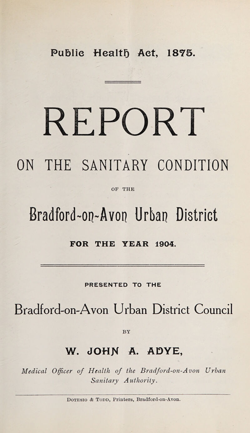 Public Health Act, 1875. REPORT ON THE SANITARY CONDITION OF THE Bradford-on-Avon Urban District FOR THE YEAR 1904. PRESENTED TO THE Bradford-on-A von Urban District Council BY W. JOHK A. ADYE, Medical Officer of Health of the Bradford-on-Avon Urban Sanitary Authority. Dotesio & Todd, Printers, Bradford-on-Avon.