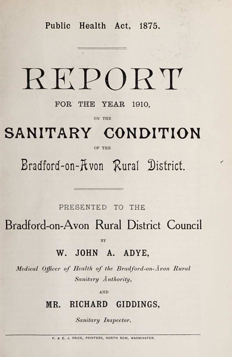 Public Health Act, 1875. REPORT FOR THE YEAR 1910, ON THE SANITARY CONDITION OF THE Bradford-on-Jtvon Jlural district. PRESENTED TO THE Bradford-on-Avon Rural District Council W. JOHN A. ADYE, Medical Officer of Health of the Bradford-on-Avon Rural Sanitary Authority^ AND MR. RICHARD GIDDINGS, Sanitary Inspector. F. * E. J. PRICE, PRINTERS, NORTH ROW, WARMINSTER.