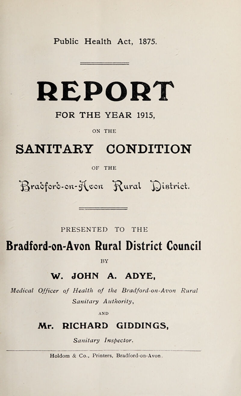 Public Health Act, 1875. REPOR FOR THE YEAR 1915, ON THE SANITARY CONDITION OF THE rabforb-on-^\?cn ^ural district. PRESENTED TO THE Bradford-on-Avon Rural District Council BY W. JOHN A. ADYE, Medical Officer of Health of the Bradford-oti-Avon Rural Sanitary Authority^ AND Mr. RICHARD GIDDINGS, Sanitary Inspector. Holdom & Co., Printers, Bradford-on-Avon.