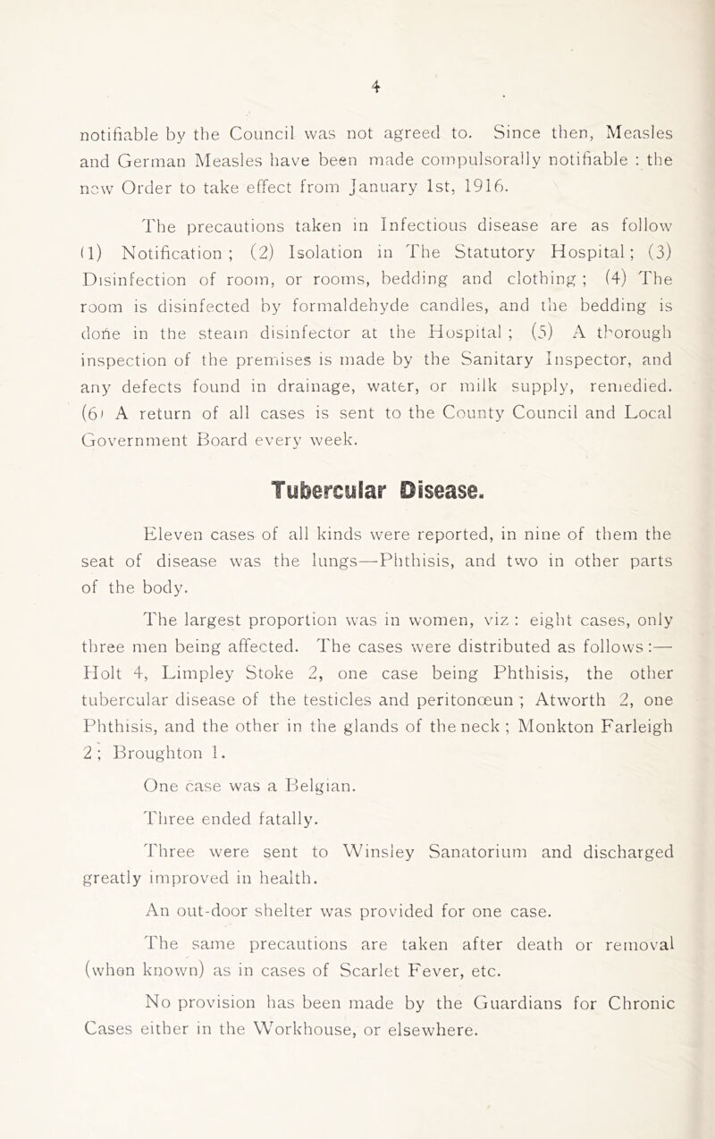 notifiable by the Council was not agreed to. Since then, Measles and German Measles have been made compulsorally notifiable ; the new Order to take effect from January 1st, 1916. The precautions taken in Infectious disease are as follow (1) Notification; (2) Isolation in The Statutory Hospital; (3) Disinfection of room, or rooms, bedding and clothing ; (4) The room is disinfected by formaldehyde candles, and the bedding is dohe in the steam disinfector at the Hospital ; (o) thorough inspection of the premises is made by the Sanitary Inspector, and any defects found in drainage, water, or milk supply, remedied. (61 A return of all cases is sent to the County Council and Local Government Board every week. Tubercular Disease. Eleven cases of all kinds were reported, in nine of them the seat of disease was the lungs—Phthisis, and two in other parts of the body. The largest proportion was in women, viz : eight cases, only three men being affected. The cases were distributed as follows:— Holt 4, Limpley Stoke 2, one case being Phthisis, the other tubercular disease of the testicles and peritonoeun', Atworth 2, one Phthisis, and the other in the glands of the neck ; Monkton Farleigh 2; Broughton 1. One case was a Belgian. Three ended fatally. Three were sent to VVinsley Sanatorium and discharged greatly improved in health. An out-door shelter was provided for one case. The same precautions are taken after death or removal (when known) as in cases of Scarlet Fever, etc. No provision has been made by the Guardians for Chronic Cases either in the Workhouse, or elsewhere.