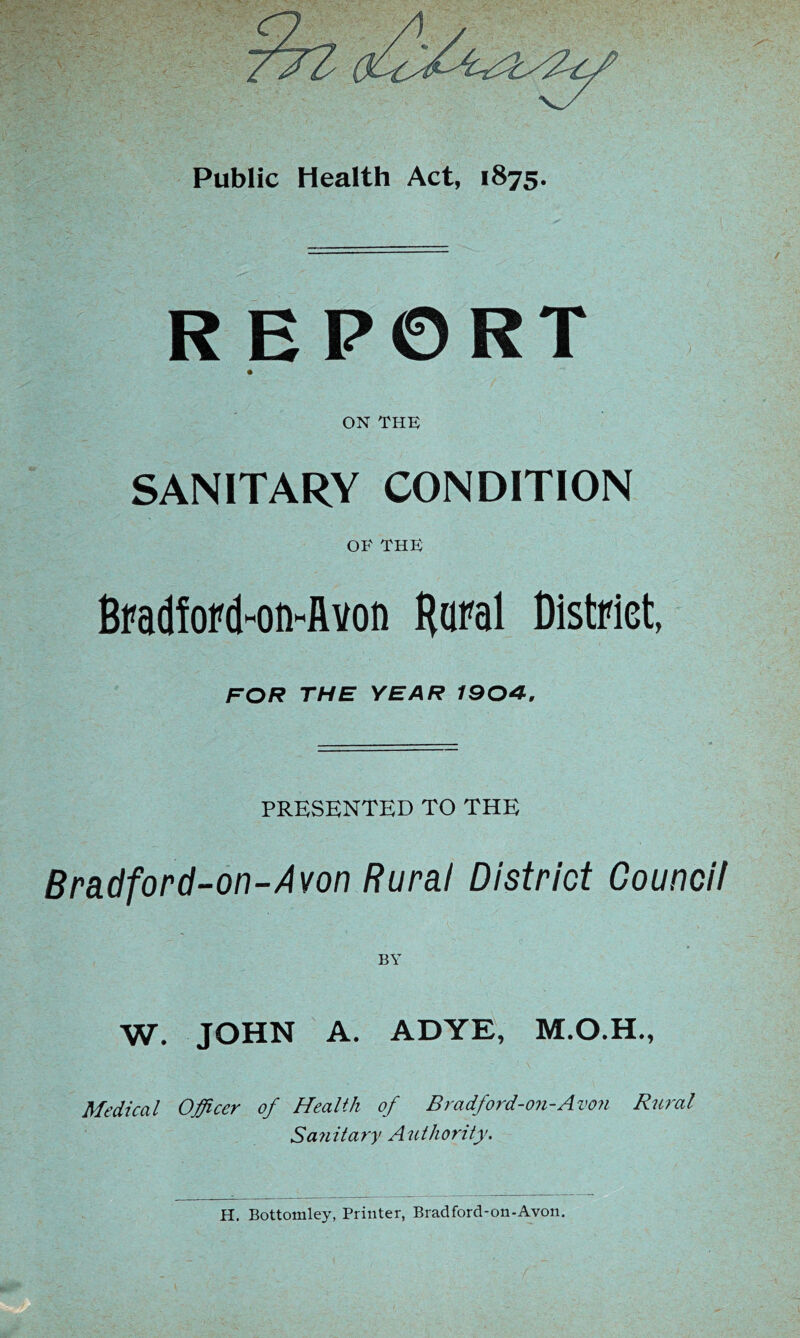 Public Health Act, 1875. REPORT ON THE SANITARY CONDITION OE THE BfadfoPd-on^Avon Baral District, FOR THE YEAR 1904, PRESENTED TO THE Bradford-on-Avon Rural District Council W. JOHN A. ADYE, Medical Officer of Health of Bradford-on-Avo?i Rural Sanitary Authority. H, Bottomley, Printer, Brad ford-on-Avon