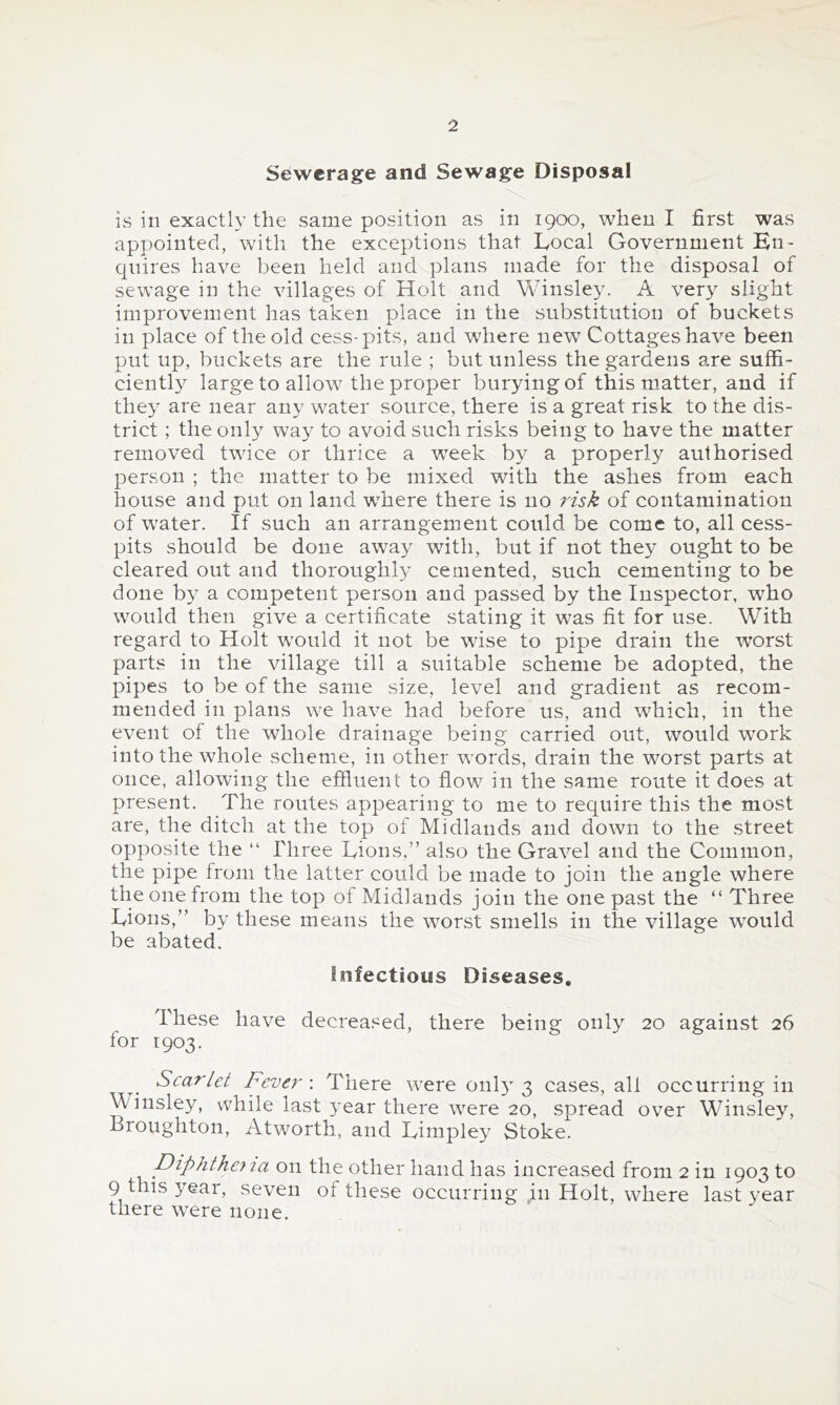 Sewerage and Sewage Disposal IS in exactly the same position as in 1900, when I first was appointed, with the exceptions that Local Government Bn- quires have been held and plans made for the disposal of sewage in the villages of Holt and Winsley. A very slight improvement has taken place in the substitution of buckets in place of the old cess-pits, and where new Cottages have been put up, buckets are the rule ; but unless the gardens a.re suffi- ciently large to allow the proper burying of this matter, and if they are near any water source, there is a great risk to the dis- trict ; the only way to avoid such risks being to have the matter removed twice or thrice a week by a properly authorised person ; the matter to be mixed with the ashes from each house and put on land wLere there is no risk of contamination of water. If such an arrangement could be come to, all cess- pits should be done away with, but if not they ought to be cleared out and thoroughly cemented, such cementing to be done by a competent person and passed by the Inspector, who would then give a certificate stating it was fit for use. With regard to Holt w’ould it not be wise to pipe drain the worst parts in the village till a suitable scheme be adopted, the pipes to be of the same size, level and gradient as recom- mended in plans we have had before us, and which, in the event of the whole drainage being carried out, would w^ork into the whole scheme, in other words, drain the worst parts at once, allowing the effluent to flow in the same route it does at present. The routes appearing to me to require this the most are, the ditch at the top of Midlands and down to the street opposite the “ Three Lions,” also the Gravel and the Common, the pipe from the latter could be made to join the angle where the one from the top of Midlands join the one past the “ Three Lions,” by these means the worst smells in the village would be abated. Infectious Diseases. These have decreased, there being only 20 against 26 for 1903. Scarlet Fever \ There were 01113-3 cases, all occurring in Winsley, vvhile last 3-ear there were 20, spread over Winsley, Broughton, Atworth, and Limpley Stoke. piphtheyja on the other hand has increased from 2 in 1903 to 9 this year, seven of these occurring in Holt, where last year there were none.
