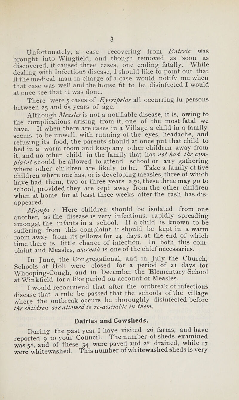 Unfortunately, a case recovering from Enteric was brought into Wingfield, and though removed as soon a.s discovered, it caused three cases, one ending fatally. While dealing with Infectious disease, I should like to point out that if the medical man in charge of a case would notify me when that case was well and the house fit to be disinfected I would at once see that it was done. There were 5 cases of Eyrsipelas all occurring in persons between 25 and 65 years of age. Although Measles is not a notifiable disease, it is, owing to the complications arising from it, one of the most fatal we have. If when there are cases in a Village a child in a family seems to be unwell, with running of the eyes, headache, and refusing its food, the parents should at once put that child to bed in a warm room and keep any other children away from it, and no other child in the family that has not had the corn- plaint should be allowed to attend school or any gathering where other children are likely to be. Take a family of five children where one has, or is developing measles, three of which have had them, two or three years ago, these three may go to school, provided they are kept away from the other children when at home for at least three weeks after the rash has dis- appeared. Mumps : Here children should be isolated from one another, as the disease is very infectious, rapidly spreading amongst the infants in a school. If a child is known to be suffering from this complaint it should be kept in a warm room away from its fellows for 24 days, at the end of which time there is little chance of infection. In both, this com- plaint and Measles, warmth is one of the chief necessaries. In June, the Congregational, and in July the Church, Schools at Holt were closed for a period of 21 days for Whooping-Cough, and in December the Elementary School at Winkfield for a like period on account of Measles. I would recommend that after the outbreak of infectious disease that a rule be passed that the schools of the village where the outbreak occurs be thoroughly disinfected before the children are allowed to re-assemble in them. Dairies and Cowsheds. During the past year I have visited 26 farms, and have reported 9 to your Council. The number of sheds examined ■^3^5 ^3, and of these 34 were paved and 28 drained, while 1*7 were whitewashed. This number of whitewashed sheds is very