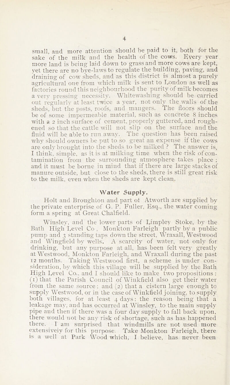 small, and more attention should be paid to it, both for the sake of the milk and the health of the cows. Every year more land is being laid down to grass and rnore cows are kept, yet there are no bye-laws to regulate the building, paving, and draining of cow sheds, and as this district is almost a purely agricultural one from which milk is sent to Eondon as well as factories round this neighbourhood the purity of milk becomes a very pressing necessity. Whitewashing should be carried out regularly at least twice a 3^ear, not onl}^ the walls of the sheds, but the posts, roofs, and mangers. The floors should be of some impermeable material, such as concrete 8 inches with a 2 inch surface of cement, properly guttered, and rough- ened so that the cattle will not slip on the surface and the fluid will be able to run away. The question has been raised why should owmers be put to so great an expense if the cows are onh'brought into the sheds to be milked ? The answer is, I think, simple, as it is at milking time when the risk of con- tamination from the surrounding atmosphere takes place ; and it must be borne in mind that if there are large stacks of manure outside, but close to the sheds, there is still great risk to the milk, even when the sheds are kept clean. Water Supply. Holt and Broughton and part ot Atworth are supplied by the private enterprise of G. P. Fuller, Esq., the water coming form a spring at Great Chalfield. Winsley, and the lower parts of Limpley Stoke, b}^ the Bath High Level Co , Monkton Farleigh parth^ by a public pump and 3 standing taps down the street, Wraxall, Westwood and Wingfield b}-^ wells. A scarcity of water, not only for drinking, but any purpose at all, has been felt ver}’ greath^ at Westwood, Monkton Farleigh, and Wraxall during the past 12 months. Taking Westw^ood first, a scheme is under con- sideration, by wLich this village will be supplied b}^ the Bath High Level Co., and I should like to make two propositions : (i) that the Parish Council ofWinkfield also get their water from the same source ; and (2) that a cistern large enough to supply Westwood, or in the case of Winkfield joining, to suppL^ both villages, for at least 4 da^^s: the reason being that a leakage may, and has occurred at Winsley, to the main supph' pipe and then if there was a four day suppl}^ to fall back upon, there wmuld not be ain^ risk of shortage, such as has happened there. 1 am surprised that wdndmills are not used more extensiveiy for this purpose. Take Monkton Farleigh, there is a well at Park Wood which, I believe, has never been