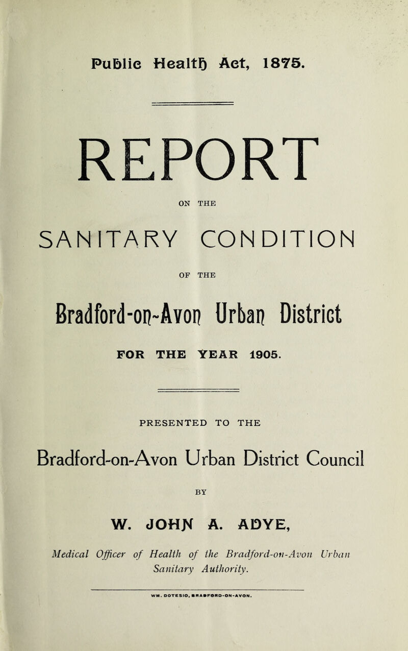 PuBlic Health Aet, 1875. REPORT ON THE SANITARY CONDITION OF THE Bradford-on-Avon Urban District FOR THE YEAR 1905. PRESENTED TO THE Bradford-on-A von Urban District Council W. JOHN A. ADYE, Medical Officer of Health of the Bradford-on-Avon Urban Sanitary Authority. WM. DOTESIO, BRABFORD-ON-AVON.