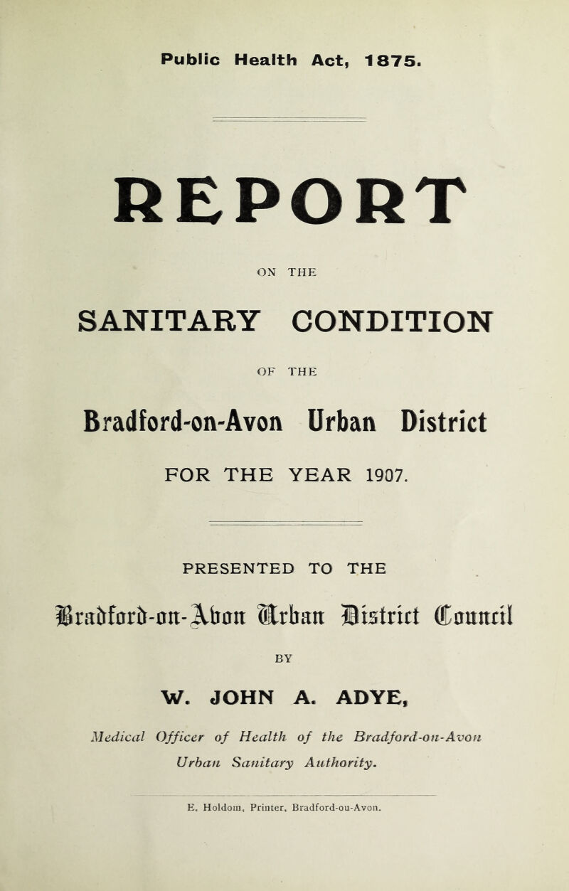 Public Health Act, 1875. REPORT ON THE SANITARY CONDITION OF THE Bradford-on-Avon Urban District FOR THE YEAR 1907. PRESENTED TO THE iBraitfarb-ntt-^bon Urban IBistrict ®0ttntil BY W. JOHN A. ADYE, Medical Officer of Health of the Bradford-on-Avon Urban Sanitary Authority. E, Holdoin, Printer, Bradford-ou-Avon.