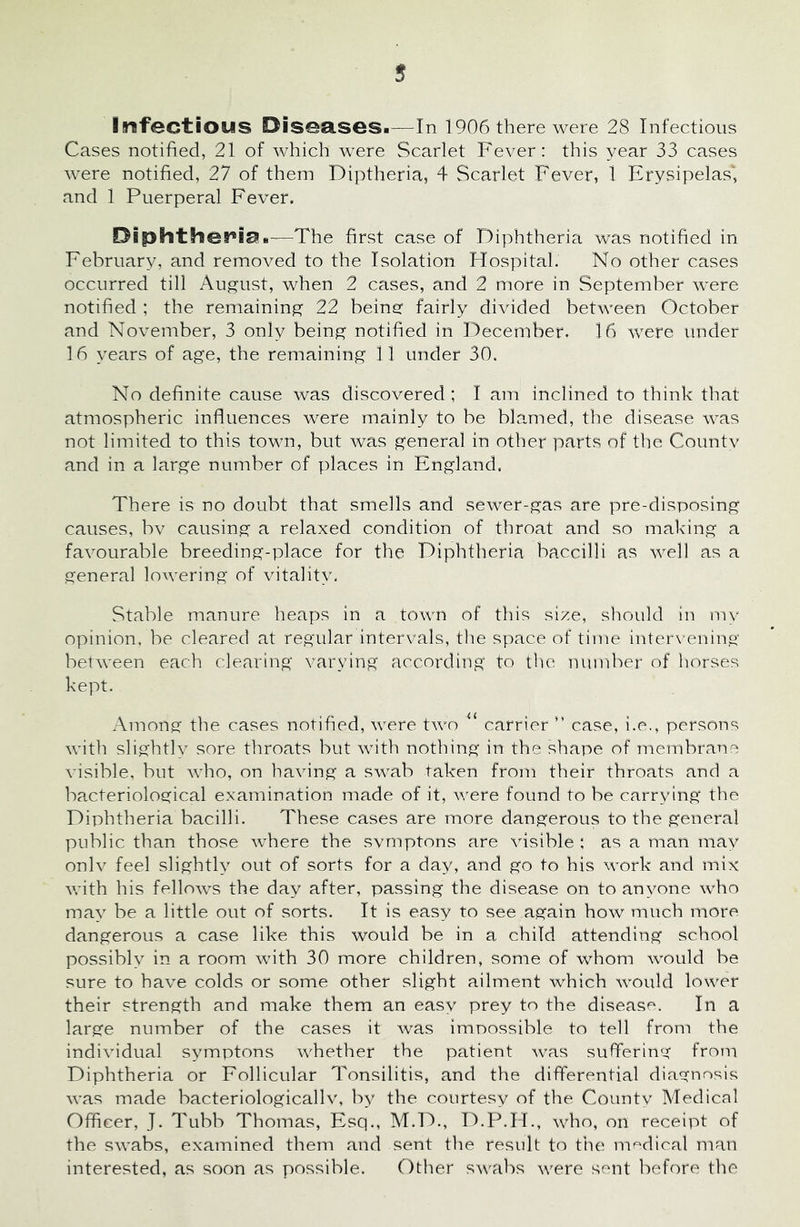 Infectious Diseases.—In 1906 there were 28 Infectious Cases notified, 21 of which were Scarlet Fever: this year 33 cases were notified, 27 of them Diptheria, 4 Scarlet Fever, 1 Erysipelas', and 1 Puerperal Fever. Oiphther*iaB—The first case of Diphtheria was notified in February, and removed to the Isolation Hospital. No other cases occurred till August, when 2 cases, and 2 more in September were notified ; the remaining 22 beinsr fairly divided between October and November, 3 only being notified in December. 16 were under 16 years of age, the remaining 11 under 30. No definite cause was discovered; I am inclined to think that atmospheric influences were mainly to be blamed, the disease was not limited to this town, but was general in other parts of the Couiitv and in a large number of places in England. There is no doubt that smells and sewer-gas are pre-disposing causes, bv causing a relaxed condition of throat and so making a favourable breeding-place for the Diphtheria baccilli as well as a general lowering of vitality. Stable manure heaps in a town of this size, should in my opinion, be cleared at regular intervals, the space of time interx ening between each clearing varying according to the number of horses kept. Among the cases notified, were txvo carrier case, i.e,, persons with slightly sore throats but with nothing in the shape of membrane visible, but who, on having a swab taken from their throats and a bacteriological examination made of it, were found to be carrying the Diphtheria bacilli. These cases are more dangerous to the general public than those where the svrnptons are visible ; as a man may onlv feel slightly out of sorts for a day, and go to his work and mix with his fellows the day after, passing the disease on to anyone who may be a little out of sorts. It is easy to see again how much more dangerous a case like this would be in a child attending school possibly in a room with 30 more children, some of whom would be sure to have colds or some other slight ailment which would lower their strength and make them an easy prey to the disease. In a large number of the cases it was impossible to tell from the individual symptons whether the patient was suffering from Diphtheria or Follicular Tonsilitis, and the differential diagnosis was made bacteriologicallv, by the courtesy of the County Medical Officer, J. Tubb Thomas, Esq., M.D., D.P.H., who, on receipt of the swabs, examined them and sent the result to tiie medical man interested, as soon as possible. Other swabs were sent before the