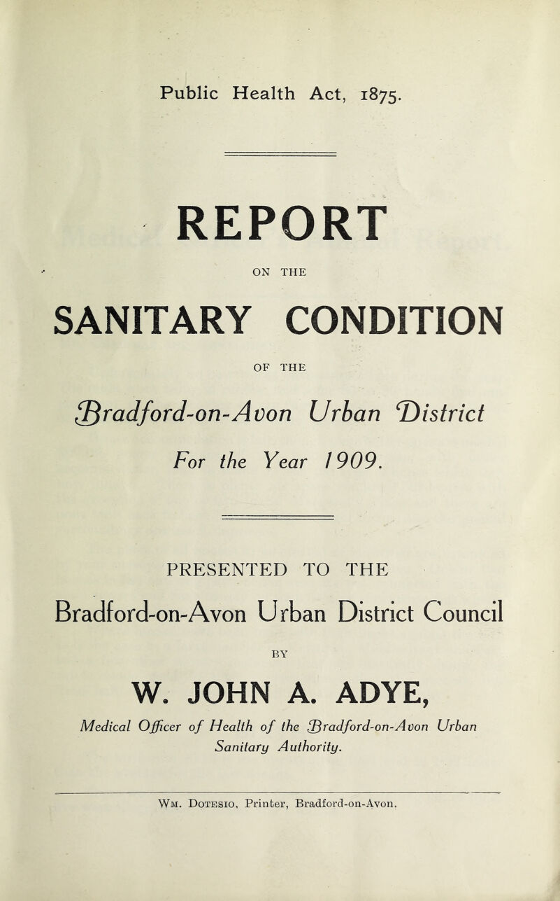 Public Health Act, 1875. REPORT ON THE SANITARY CONDITION OF THE ad ford-on-Avon Urban f)istrict For the Year / 909. PRESENTED TO THE Bradford-on-A von Urban District Council BY W. JOHN A. ADYE, Medical Officer of Health of the ^radford-on-Avon Urban Sanitary Authority. Wm. Dotesio, Printer, Bradford-on-Avon.
