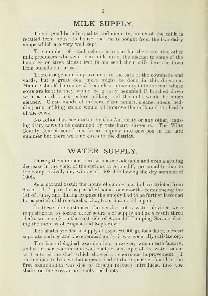 MILK SUPPLY. This is good both in quality and quantity, much of the milk is retailed from house to house, the rest is bought from the two dairy shops which are very well kept. The number of retail sellers is seven but there are nine other milk producers who send their milk out of the district to some of the factories or large cities: two farms send their milk into the town from outside our area. There is a general improvement in the care of the cowsheds and yards, but a great deal more might be done in this direction. Manure should be removed from close proximity to the sheds ; where cows are kept in they would be greatly benefited if brushed down with a hard brush before milking and the milk would be much cleaner. Clean hands of milkers, clean udders, cleaner sheds, bed- ding and milking stools would all improve the milk and the health of the cows. No action has been taken by this Authority or any other, caus- ing dairy cows to be examined by veterinary surgeons. The Wilts County Council sent forms for an inquiry into cow-pox in the late summer but there were no cases in the district. WATER SUPPLY. During the summer there was a considerable and even alarming decrease in the yield of the springs at Avoncliff, presumably due to the comparatively dry winter of 1908-9 following the dry summer of 1908. As a natural result the hours of supply had to be restricted from 6 a.m. till 7. p.m. for a period of some four months commencing the 1st of June, and during August the supply had to be further lessened for a period of three weeks, viz., from 6 a.m. till 5 p.m. In these circumstances the services of a water deviner were requisitioned to locate other sources of supply and as a result three shafts were sunk on the east side of Avoncliff Pumping Station dur- ing the months of August and September. The shafts yielded a supply of about 80,000 gallons daily, pierced separate springs and the chemical analysis was generally satisfactory. The bacteriological examination, however, was unsatisfactory, and a further examination was made of a sample of the water taken as it entered the shaft which showed an enormous improvement. I am inclined to believe that a great deal of the impurities found in the first examination was due to foreign matters introduced into the shafts on the excavators’ tools and boots.