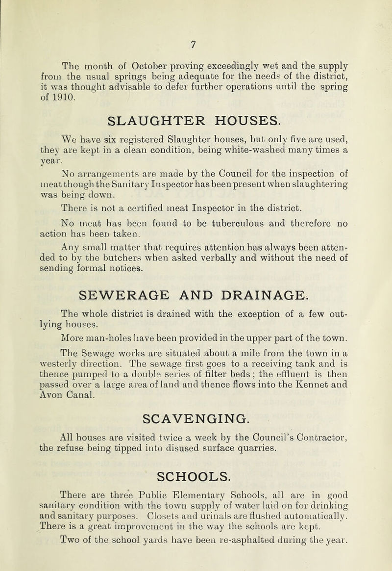 The month of October proving exceedingly wet and the supply from the usual springs being adequate for the needs of the district, it was thought advisable to defer further operations until the spring of 1910. SLAUGHTER HOUSES. We have six registered Slaughter houses, but only five are used, they are kept in a clean condition, being white-washed many times a year. No arrangements are made by the Council for the inspection of meat though the Sanitary Inspector has been present when slaughtering was being down. There is not a certified meat Inspector in the district. No meat has been found to be tuberculous and therefore no action has been taken. Any small matter that requires attention has always been atten- ded to by the butchers when asked verbally and without the need of sending formal notices. SEWERAGE AND DRAINAGE. The whole district is drained with the exception of a few out- lying houses. More man-holes Jiave been provided in the upper part of the town. The Sewage works are situated about a mile from the town in a westerly direction. The sewage first goes to a receiving tank and is thence pumped to a double series of filter beds ; the effluent is then passed over a large area of land and thence flows into the Kennet and Avon Canal. SCAVENGING. All houses are visited twice a week by the Council’s Contractor, the refuse being tipped into disused surface quarries. SCHOOLS. There are three Public Elementary Schools, all are in good sanitary condition with the town supply of water laid on for drinking and sanitary purposes. Closets and urinals are flushed automatically. There is a great improvement in the way the schools are kept. Two of the school yards have been re-asphalted during the year.