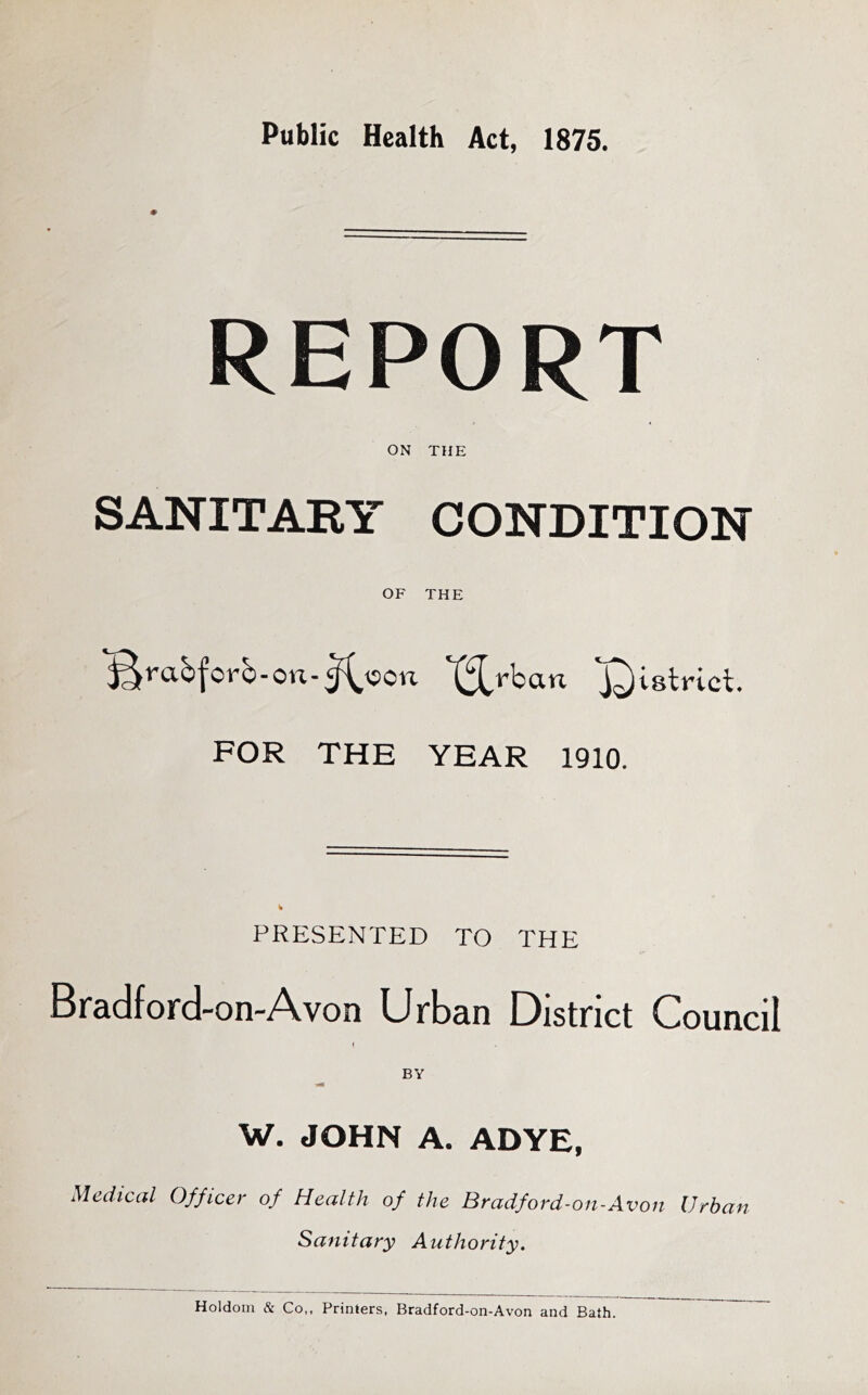 Public Health Act, 1875. ’i!-' REPORT ON THE SANITARY CONDITION OF THE '^rab|^orb-on-^\5on '^rban FOR THE YEAR 1910. PRESENTED TO THE Bradford-on-Avon Urban District Council ( W. JOHN A. ADYE, Medical Officer of Health of the Bradford-on-Avon Urban Sanitary Authority. Holdom & Co,. Printers, Bradford-on-Avon and Bath.