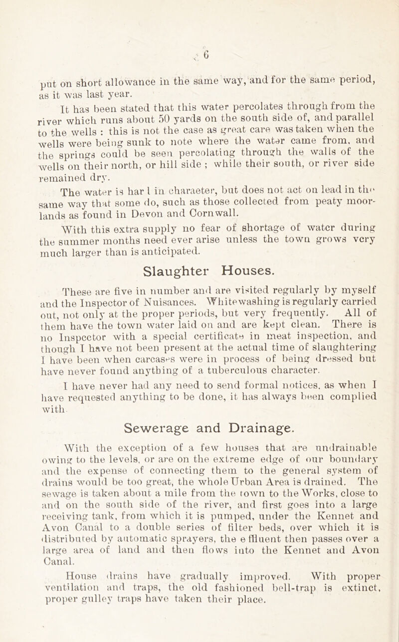 put on short allowance in the same way, and for the same period, as it was last year. It has been stated that this water percolates through from the river which runs about 50 yards on the south side of, and parallel to the wells : this is not the case as great care was taken v/hen the wells were beiug sunk to note where the water came from, and the springs could be seen percolating through the walls of the wells on their north, or hill side ; while their south, or river side remained dry. The water is har 1 in charaeter, but does not act on lead in th<‘ same way that some do, such as those collected from peaty moor- lands as found in Devon and Cornwall. With this extra supply no fear of shortage of water during the summer months need ever arise unless the town grows very much larger than is anticipated. Slaughter Houses. These are five in number and are visited regularly by myself and the Inspector of Nuisances. Whitewashing is regularly carried out, not only at the proper periods, but very frequently. All of them have the town water laid on and are kept clean. There is no Inspector with a special certificate in meat inspection, and though I have not been present at the actual time of slaughtering I have been when carcases were in process of being dressed but have never found anything of a tuberculous character. I have never had any need to send formal notices, as when I liave requested anything to be done, it has always been complied with Sewerage and Drainage. With the exception of a few houses that are undrainable owing to the levels, or are on the extreme edge of our boundary and the expense of connecting them to the general system of drains would be too great, the whole Urban Area is drained. The sewage is taken about a mile from the town to the Works, close to and on the south side of the river, and first goes into a large receiving tank, from which it is pumped, under the Kennet and Avon Canal to a double series of filter beds, over which it is <listributed by automatic sprayers, the effluent then passes over a large area of land and then flows into the Kennet and Avon Canal. House drains have gradually improved. With proper ventilation and traps, the old fashioned bell-trap is extinct, proper gulley traps have taken their place.