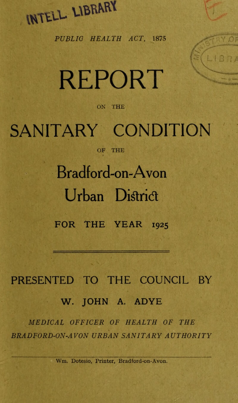 WUV.V UBWM PUBLIC HEALTH ACT, 1875 REPORT ON THE SANITARY CONDITION OF THE 9 Bradford-on-Avon Urban DiSrid ■ / FOR THE YEAR 1925 PRESENTED TO THE COUNCIL BY a W. JOHN A. ADYE MEDICAL OFFICER OF HEALTH OF THE BRADFORD-ON-AVON URBAN SANITARY AUTHORITY ■i ; 'j V t